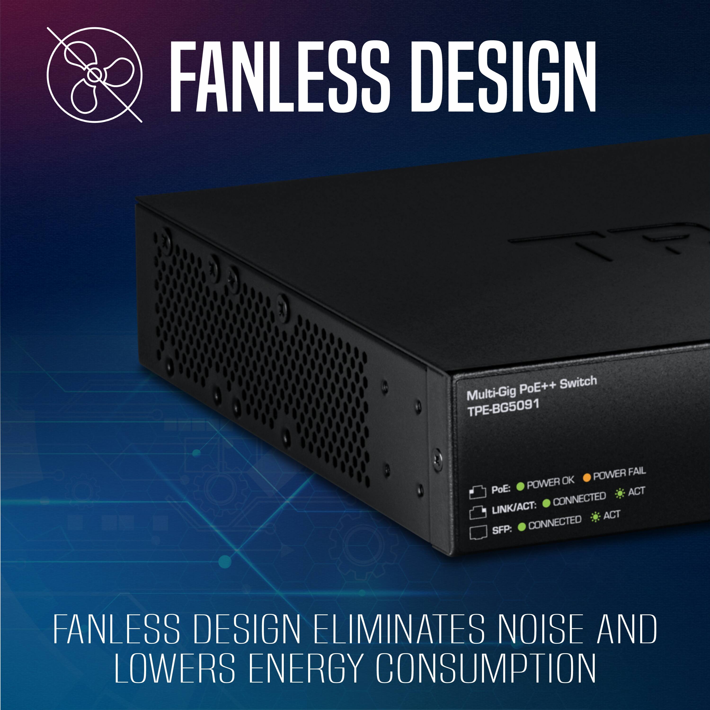 FANLESS DESIGN

PoE++ Switch Multi-Gig - BG5091

POWER FAIL POWER OK PoE: ACT LINK/ACT: CONNECTED ACT SFP: CONNECTED

FANLESS DESIGN ELIMINATES NOISE AND LOWERS ENERGY CONSUMPTION
