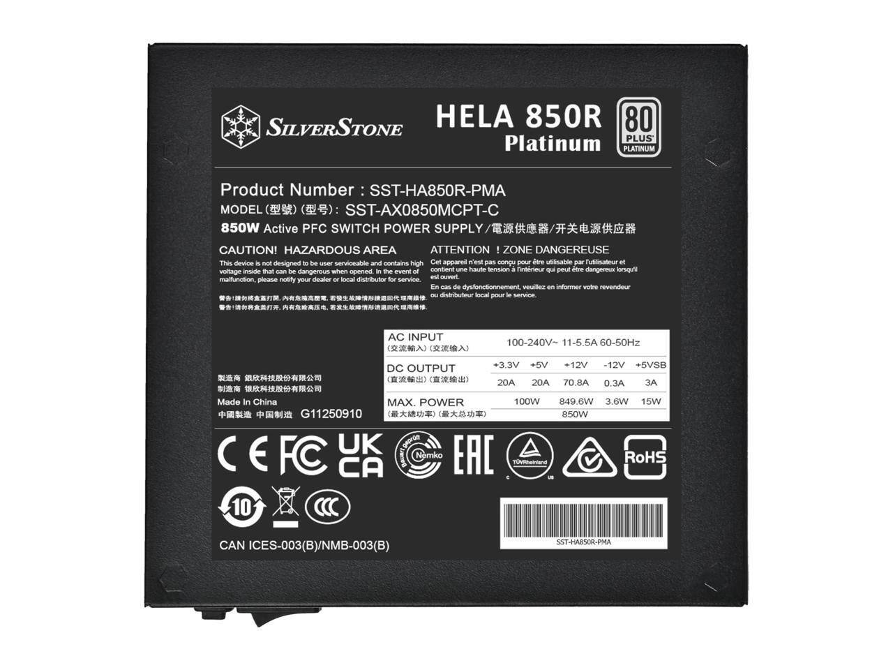 SILVERSTONE HELA 850R 80 PLUS Platinum PLATINUM  
Product Number: SST-HA850R-PMA  
MODEL (): SST-AX0850MCPT-C  
850W Active PFC SWITCH POWER SUPPLY  

CAUTION! HAZARDOUS AREA ATTENTION - ZONE DANGEREUSE  
This device is not designed to be user serviceable and contains high voltage inside which can be dangerous when opened. In the event of malfunction, please notify your dealer or local distributor for service.  

AC INPUT: 100-240V ~ 11-5.5A 60-50Hz  
DC OUTPUT: +3.3V 20A, +5V 20A, +12V 70.8A, -12V 0.3A, +5VSB 3A  
MAX. POWER: 100W 849.6W 3.6W 15W  

Made In China  
G11250910  
850W UK georde E FC CA Bauary Nemko EAC TUVend Ro