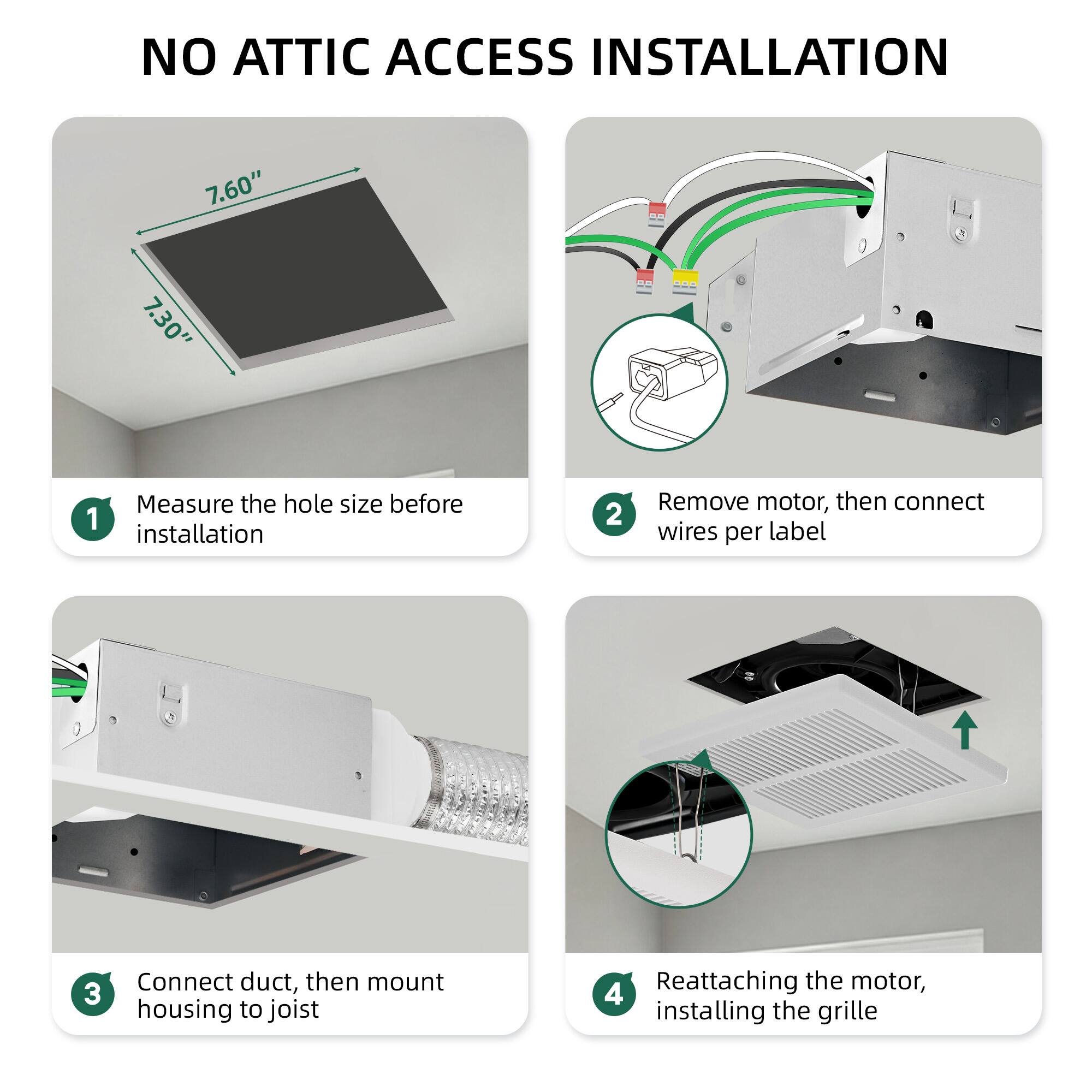 NO ATTIC ACCESS INSTALLATION

1. Measure the hole size before installation

2. Remove motor, then connect wires per label

3. Connect duct, then mount housing to joist

4. Reattaching the motor, installing the grille