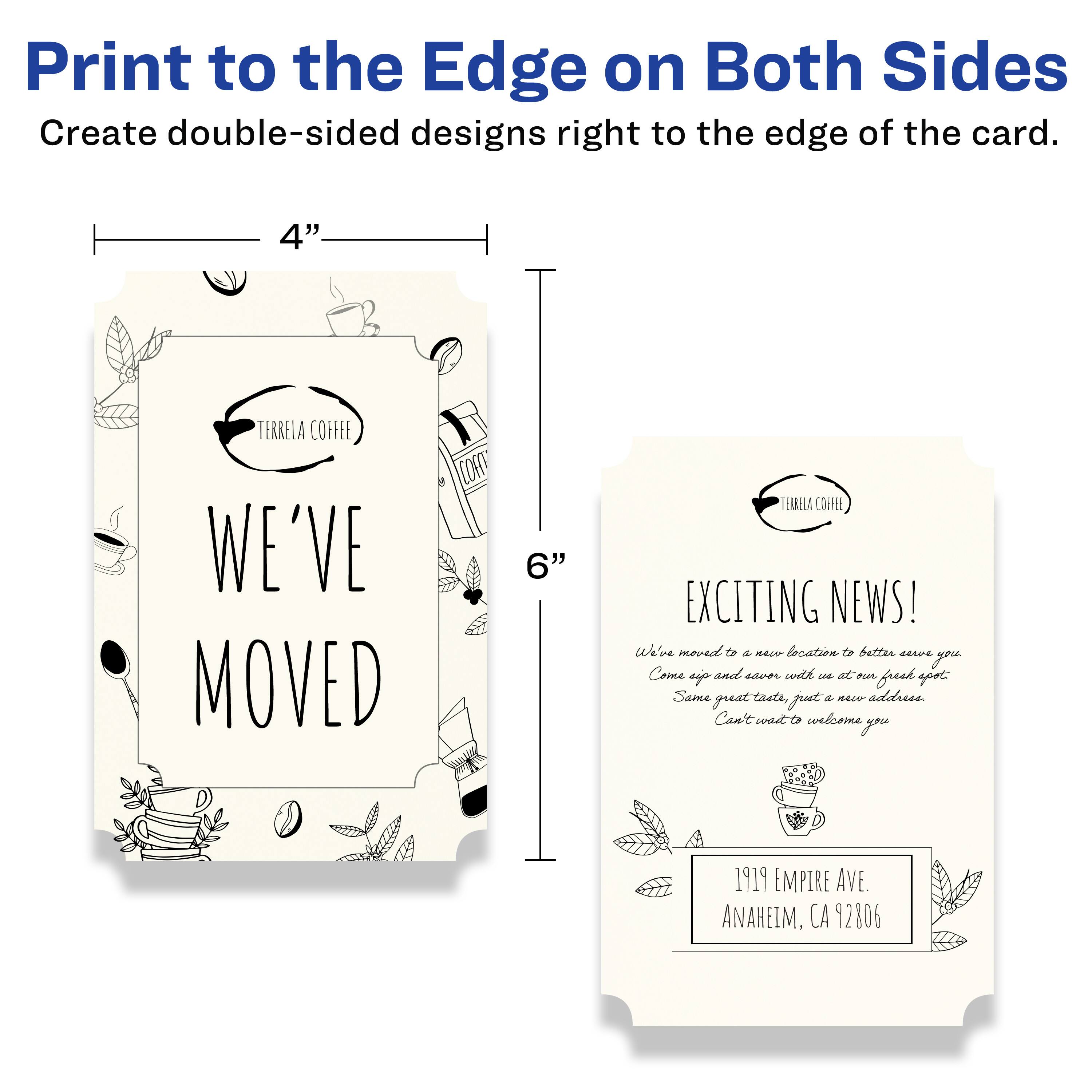 Print to the Edge on Both Sides  
Create double-sided designs right to the edge of the card.

4" x 6"

TERRELA COFFEE  
WE'VE MOVED

TERRELA COFFEE  
EXCITING NEWS!  
We've moved to a new location to better serve you.  
Come up and savor with us at our fresh spot.  
Same great taste, just a new address.  
Can't wait to welcome you.

1919 EMPIRE AVE.  
ANAHEIM, CA 92806
