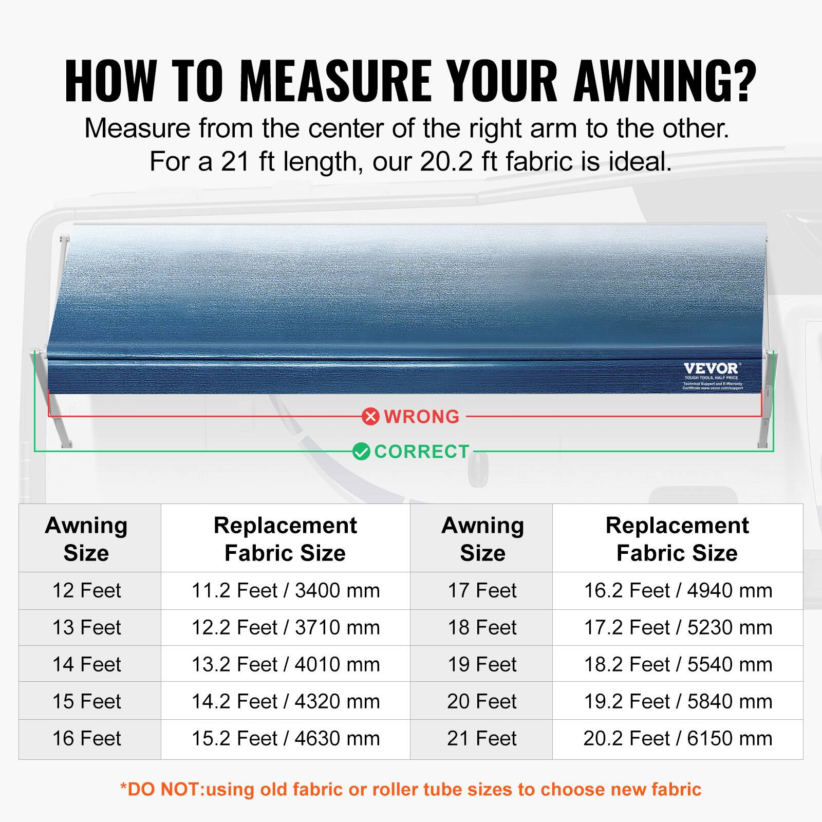 HOW TO MEASURE YOUR AWNING?  
Measure from the center of the right arm to the other.  
For a 21 ft length, our 20.2 ft fabric is ideal.  

| Awning Size | Replacement Fabric Size | Awning Size | Replacement Fabric Size |
|------------|-----------------------|------------|-----------------------|
| 12 Feet    | 11.2 Feet / 3400 mm     | 17 Feet    | 16.2 Feet / 4940 mm     |
| 13 Feet    | 12.2 Feet / 3710 mm     | 18 Feet    | 17.2 Feet / 5230 mm     |
| 14 Feet    | 13.2 Feet / 4010 mm     | 19 Feet    | 18.2 Feet / 5540 mm     |
| 15 Feet    | 14.2 Feet / 4320 mm     | 20 Feet    | 19.2 Feet / 5840 mm     |
| 16 Feet    | 15.2 Feet /