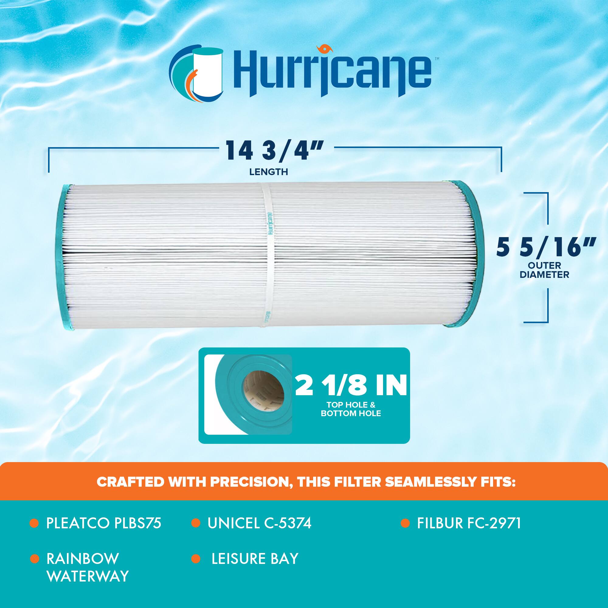 Hurricane

14 3/4" LENGTH

5 5/16" OUTER DIAMETER

2 1/8 IN TOP HOLE & BOTTOM HOLE

CRAFTED WITH PRECISION, THIS FILTER SEAMLESSLY FITS:

- PLEATCO PLBS75
- RAINBOW WATERWAY
- UNICEL C-5374
- LEISURE BAY
- FILBUR FC-2971