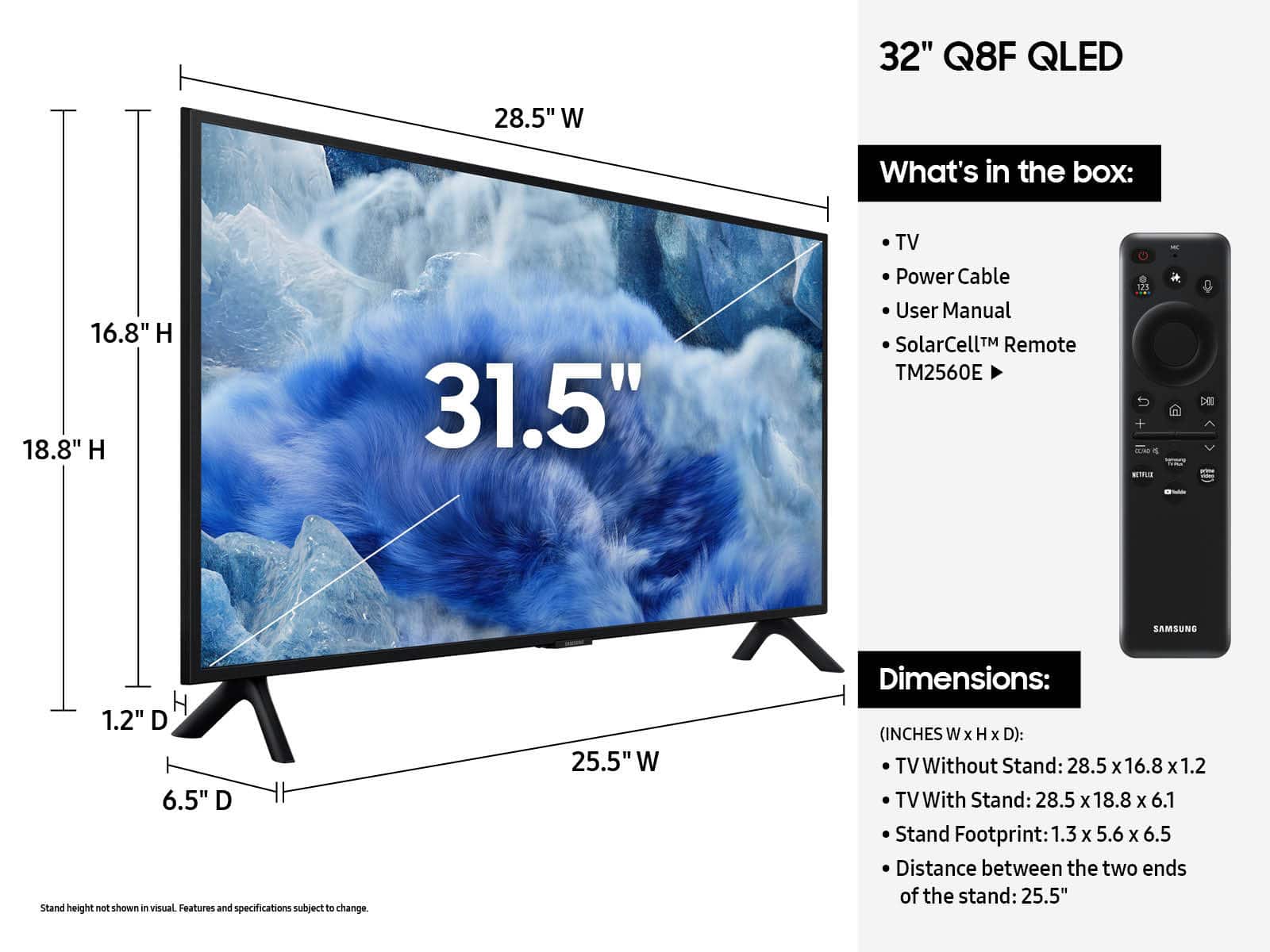 32" Q8F QLED 28.5" W What's in the box: 16.8" H 18.8" H 31.5" TV Power Cable User Manual SolarCell Remote TM2560E 11 De SAMSUNG H 1.2" D 6.5" D Stand height not shown i visual Features and specifications subject to change. 25.5" W Dimensions: (INCHES W x H x D): TV Without Stand: 28.5 x 16.8 X 1.2 TV With Stand: 28.5 x 18.8 x 6.1 Stand Footprint: 1.3 x 5.6 x 6.5 Distance between the two ends of the stand: 25.5"