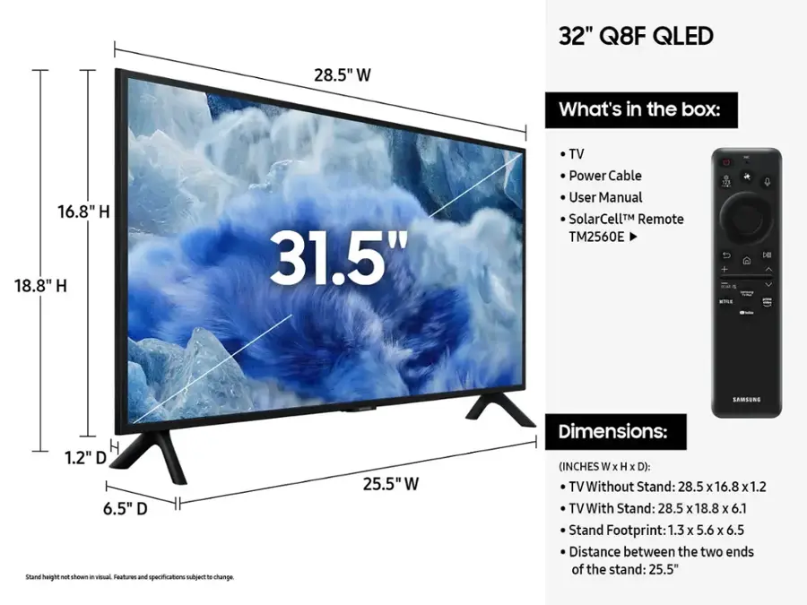 32" Q8F QLED 28.5" W What's in the box: 16.8" H 18.8" H 31.5" TV Power Cable User Manual SolarCell Remote TM2560E 11 De SAMSUNG H 1.2" D 6.5" D Stand height not shown i visual Features and specifications subject to change. 25.5" W Dimensions: (INCHES W x H x D): TV Without Stand: 28.5 x 16.8 X 1.2 TV With Stand: 28.5 x 18.8 x 6.1 Stand Footprint: 1.3 x 5.6 x 6.5 Distance between the two ends of the stand: 25.5"