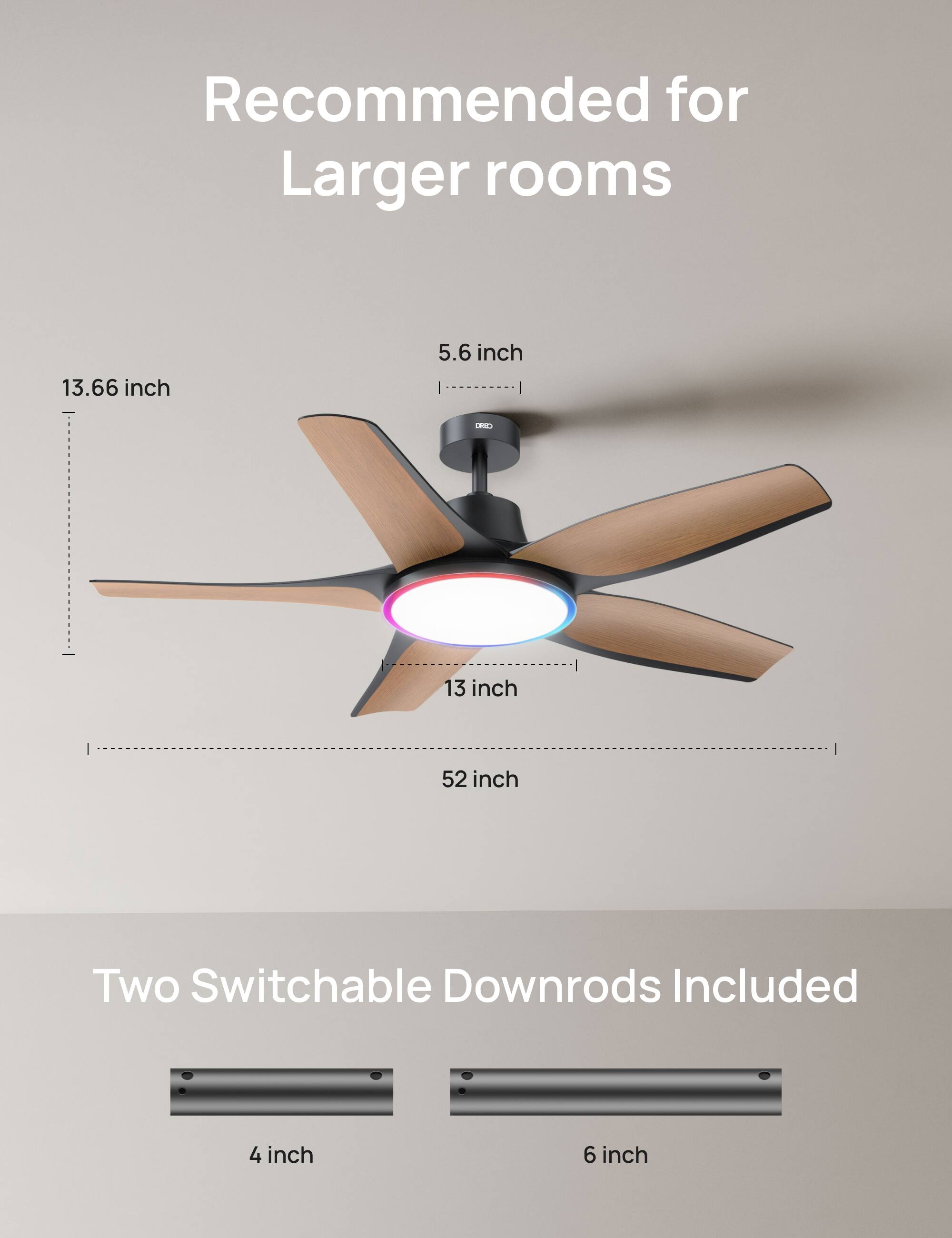 Recommended for Larger rooms  
13.66 inch  
5.6 inch  
13 inch  
52 inch  
Two Switchable Downrods Included  
4 inch  
6 inch