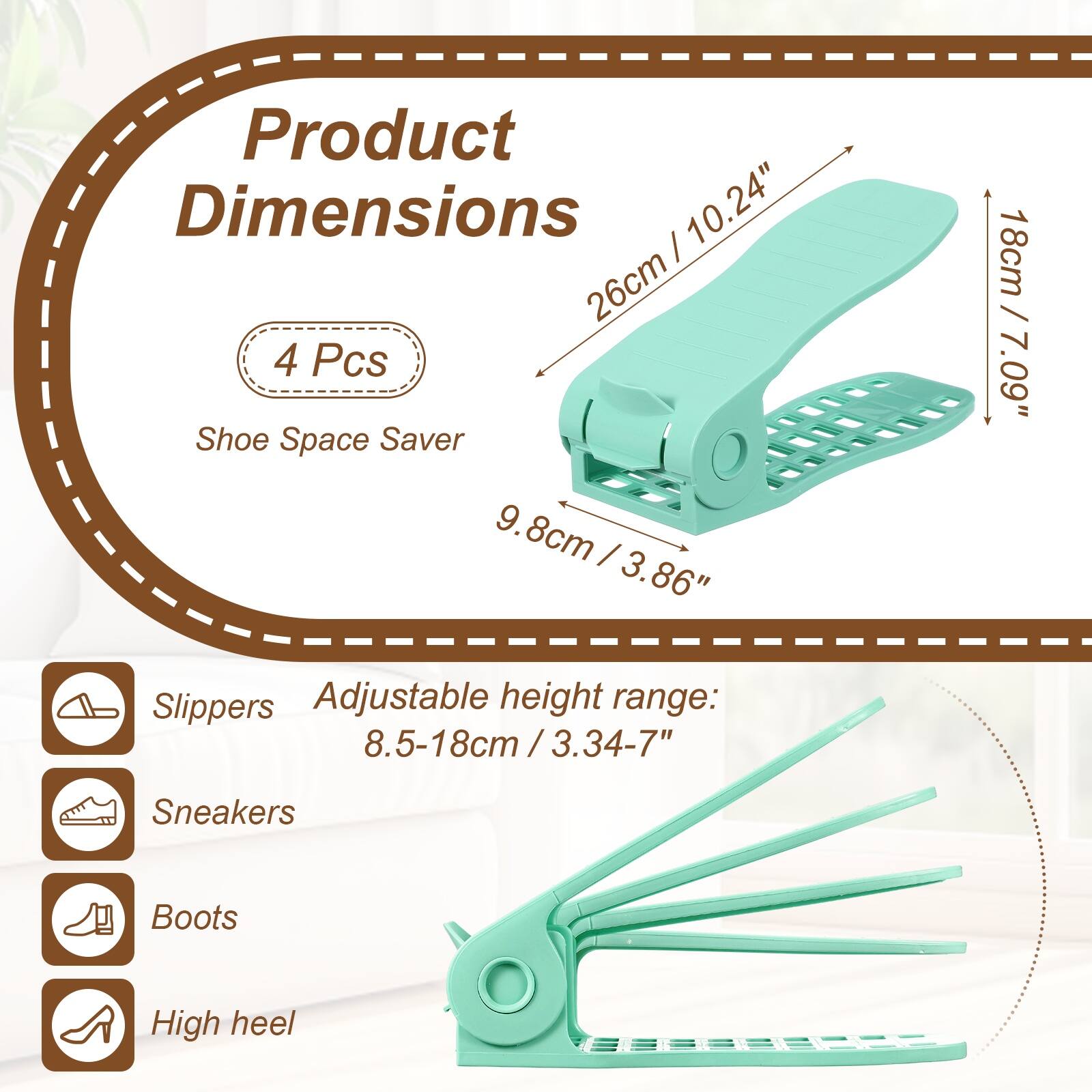 Product Dimensions: 10.24" (26cm)  
4 Pcs Shoe Space Saver  
9.8cm (3.86") x 18cm (7.09")  
Adjustable height range: 8.5-18cm (3.34-7")  
Sneakers, Boots, High heel