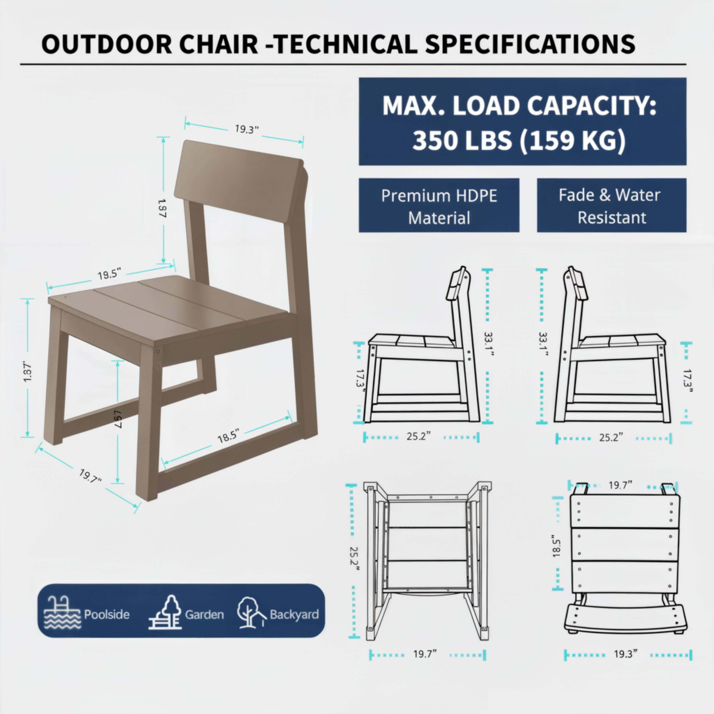 OUTDOOR CHAIR - TECHNICAL SPECIFICATIONS

MAX. LOAD CAPACITY: 350 LBS (159 KG)

Premium HDPE Material
Fade & Water Resistant

19.3" (Height)
19.5" (Seat Length)
1.87" (Seat Thickness)
18.5" (Seat Width)
19.7" (Back Height)
19.7" (Back Width)
25.2" (Leg Length)
33.1" (Folded Length)
17.3" (Folded Width)

Poolside Garden Backyard