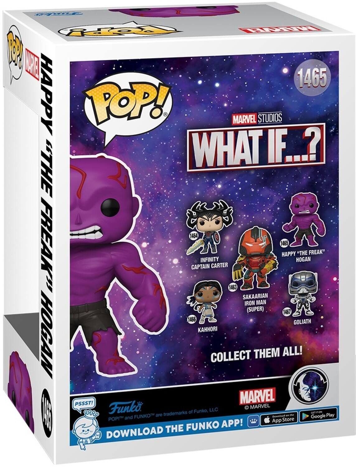 R TO R
A 1465 HAPPY POP! MARVEL STUDIOS WHAT IF.?
1464 HAPPY "THE FREAK"
1465 HAPPY "THE FREAK"
1463 SAKAARIAN IRON MAN (SUPER)
1467 GOLIATH
KAHHORI HOGAN
COLLECT THEM ALL!
PSSST!
MARVEL
Funko
MARVEL of Funko, LLC
trademarks
GET FUNKO
are Bownload a the Play
POPM and Store Google APP!
App
THE FUNKO DOWNLOAD