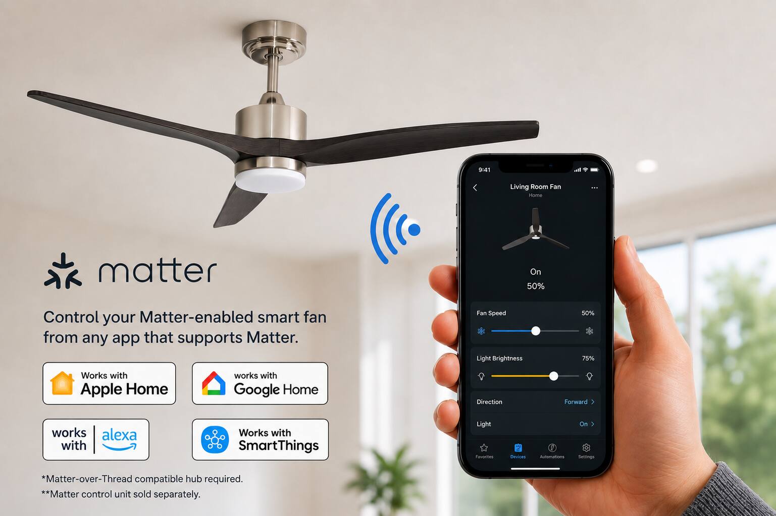 9:41  
Living Room Fan Home  
...  
matter  
Control your Matter-enabled smart fan from any app that supports Matter.  
Fan Speed Light Brightness  
50% 75%  
Works with Apple Home  
works with Google Home  
Direction  
Forward  
works with alexa  
Works with SmartThings  
Light Favorites  
Devices  
Automations  
On Settings  
*Matter-over-Thread compatible hub required. **Matter control unit sold separately.