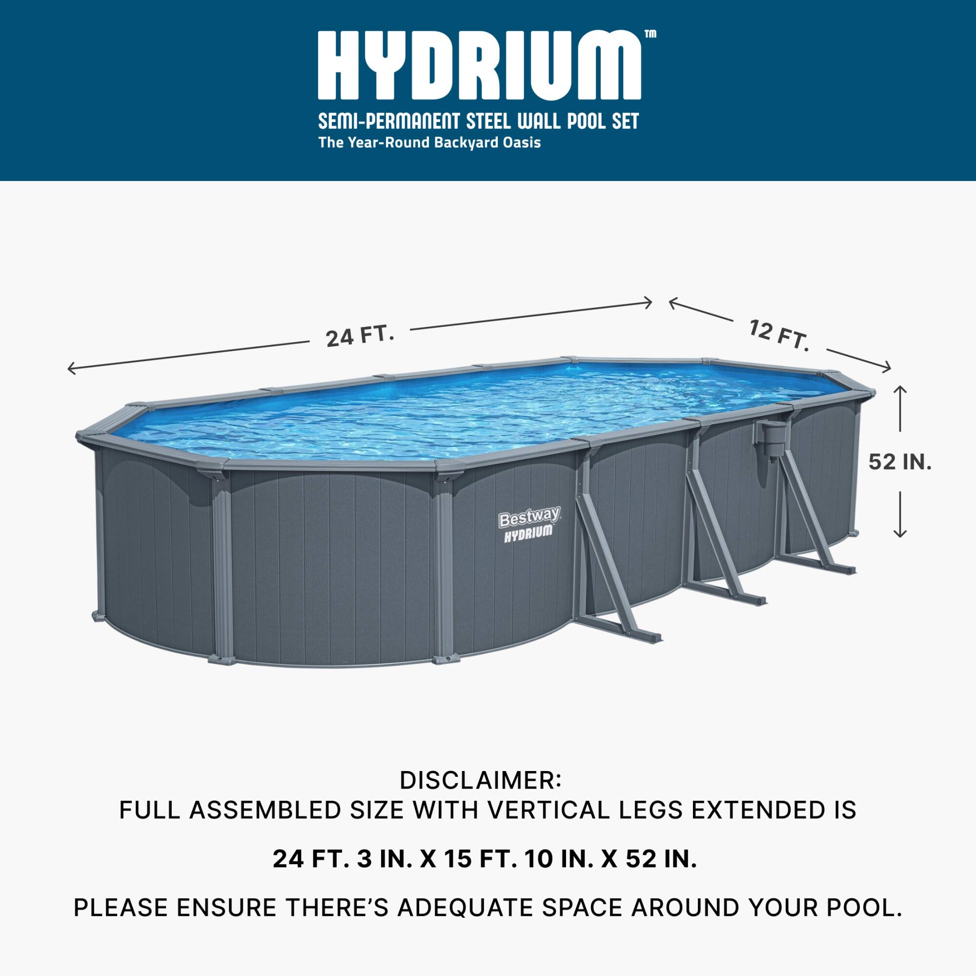 HYDRIUM SEMI-PERMANENT STEEL WALL POOL SET  
The Year-Round Backyard Oasis  
24 FT. 12 FT. 52 IN.  

Bestway HYDRIUM  

DISCLAIMER:  
FULL ASSEMBLED SIZE WITH VERTICAL LEGS EXTENDED IS 24 FT. 3 IN. X 15 FT. 10 IN. X 52 IN.  
PLEASE ENSURE THERE'S ADEQUATE SPACE AROUND YOUR POOL.
