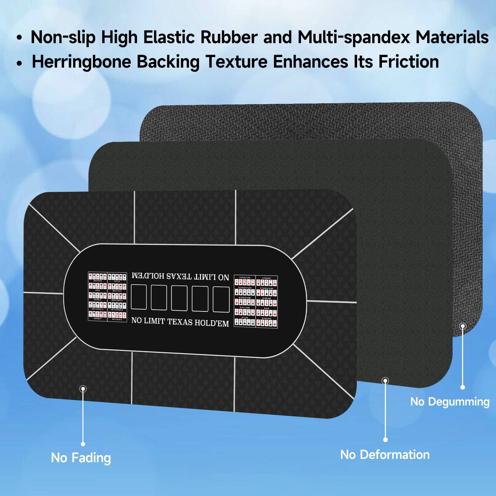 Non-slip High Elastic Rubber and Multi-spandex Materials Herringbone Backing Texture Enhances Its Friction

No Degumming
No Fading
No Deformation

HOLD'EM TEXAS LIMIT ON
NO LIMIT TEXAS HOLD'EM