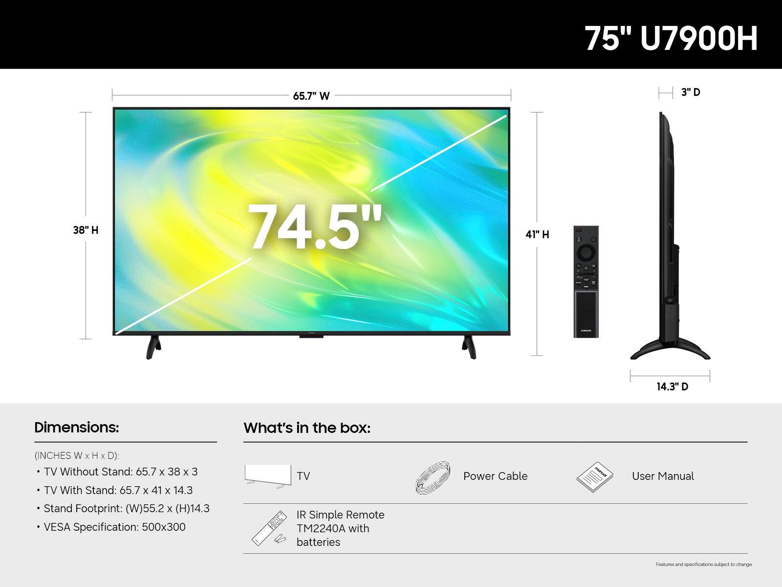 75" U7900H

65.7" W
3" D
38" H
74.5"
41" H
14.3" D

Dimensions:
(INCHES W x H x D):
- TV Without Stand: 65.7 x 38 x 3
- TV With Stand: 65.7 x 41 x 14.3
- Stand Footprint: (W)55.2 x (H)14.3
- VESA Specification: 500x300

What's in the box:
- TV
- Power Cable
- User Manual
- IR Simple Remote TM2240A with batteries

Features and specifications subject to change
