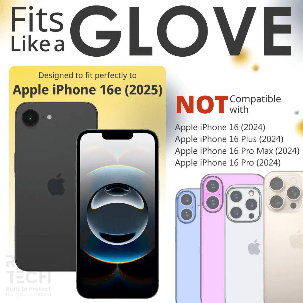 Fits GLOVE Like a

Designed to fit perfectly to Apple iPhone 16e (2025)

NOT Compatible with
Apple iPhone 16 (2024)
Apple iPhone 16 Plus (2024)
Apple iPhone 16 Pro Max (2024)
Apple iPhone 16 Pro (2024)

R TECH
Built to Protect
Designed to Perform