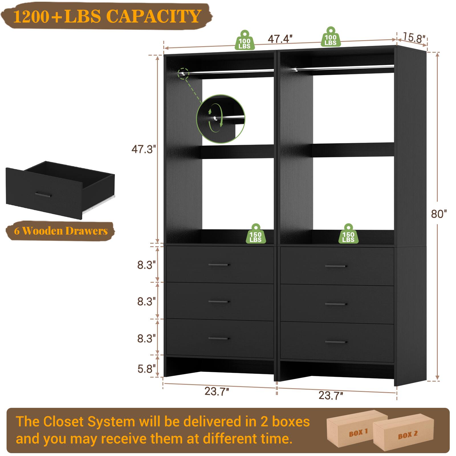 1200+ LBS CAPACITY  
100 LBS  
47.4"  
100 LBS  
15.8"  
47.3"  
6 Wooden Drawers  
150 LBS  
150 LBS  
80"  
8.3"  
8.3"  
8.3"  
5.8"  
23.7"  
23.7"  

The Closet System will be delivered in 2 boxes and you may receive them at different time.  
BOX 1  
BOX 2