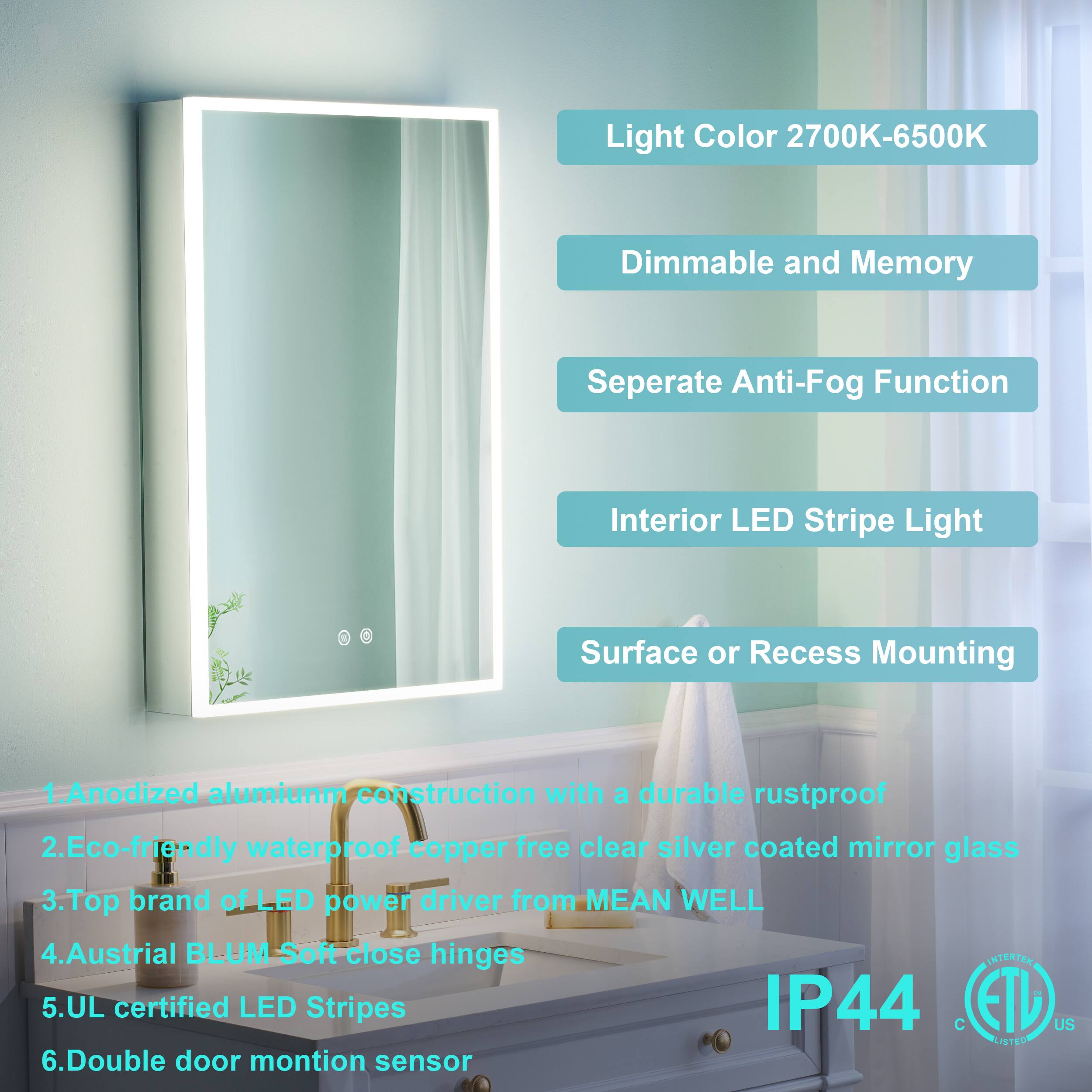 Light Color 2700K-6500K Dimmable and Memory Separate Anti-Fog Function Interior LED Stripe Light Surface or Recess Mounting

1. Anodized aluminum construction with a durable rustproof
2. Eco-friendly waterproof copper-free clear silver coated mirror glass
3. Top brand of LED power driver from MEAN WELL
4. Austrian BLUM Soft close hinges
5. UL certified LED Stripes IP44
6. Double door motion sensor