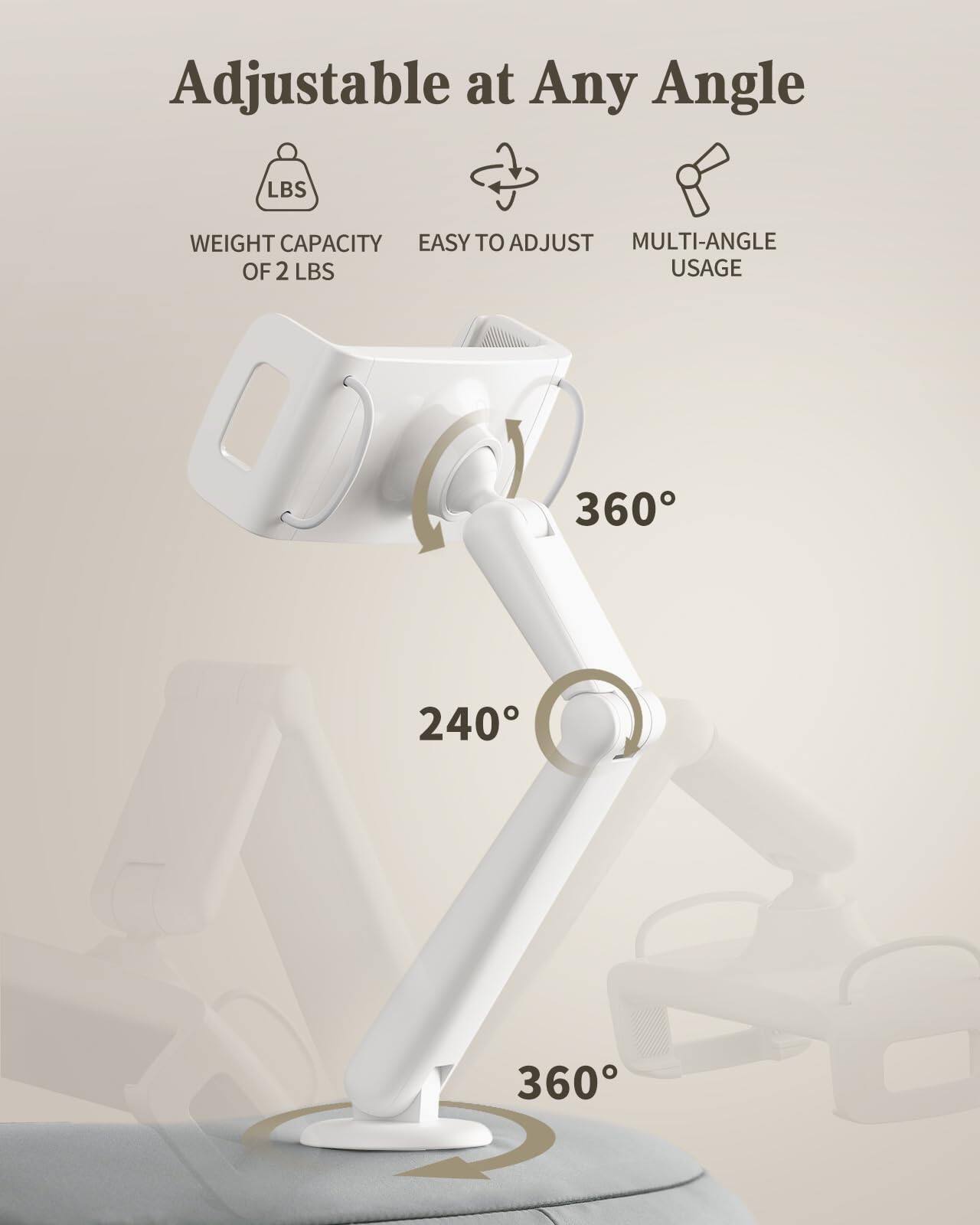 Adjustable at Any Angle

- WEIGHT CAPACITY OF 2 LBS
- EASY TO ADJUST
- MULTI-ANGLE USAGE

360°
240°
360°
