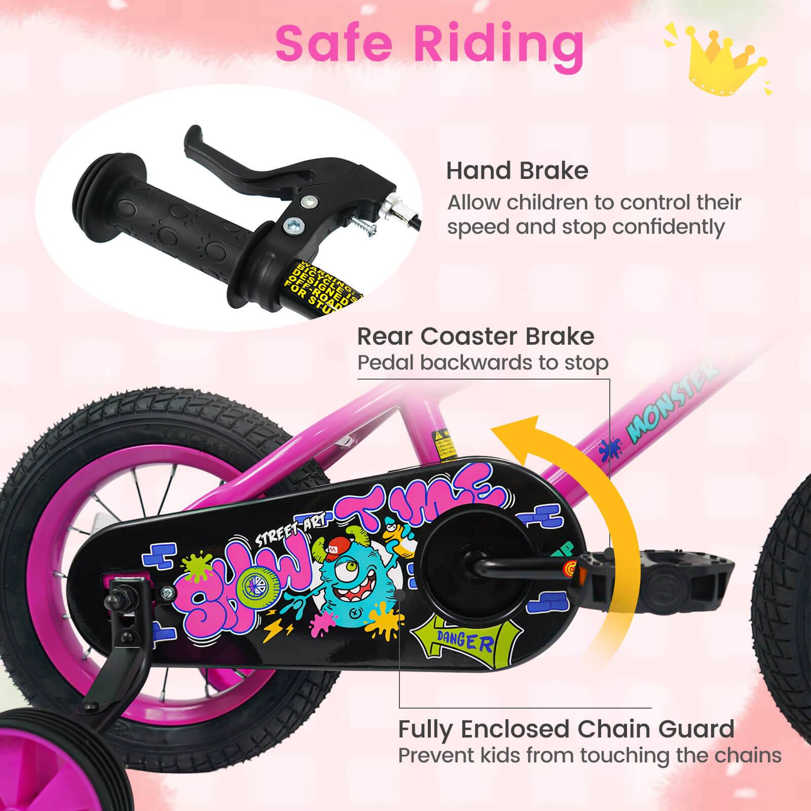 Safe Riding

Hand Brake
Allow children to control their speed and stop confidently

Rear Coaster Brake
Pedal backwards to stop

Fully Enclosed Chain Guard
Prevent kids from touching the chains