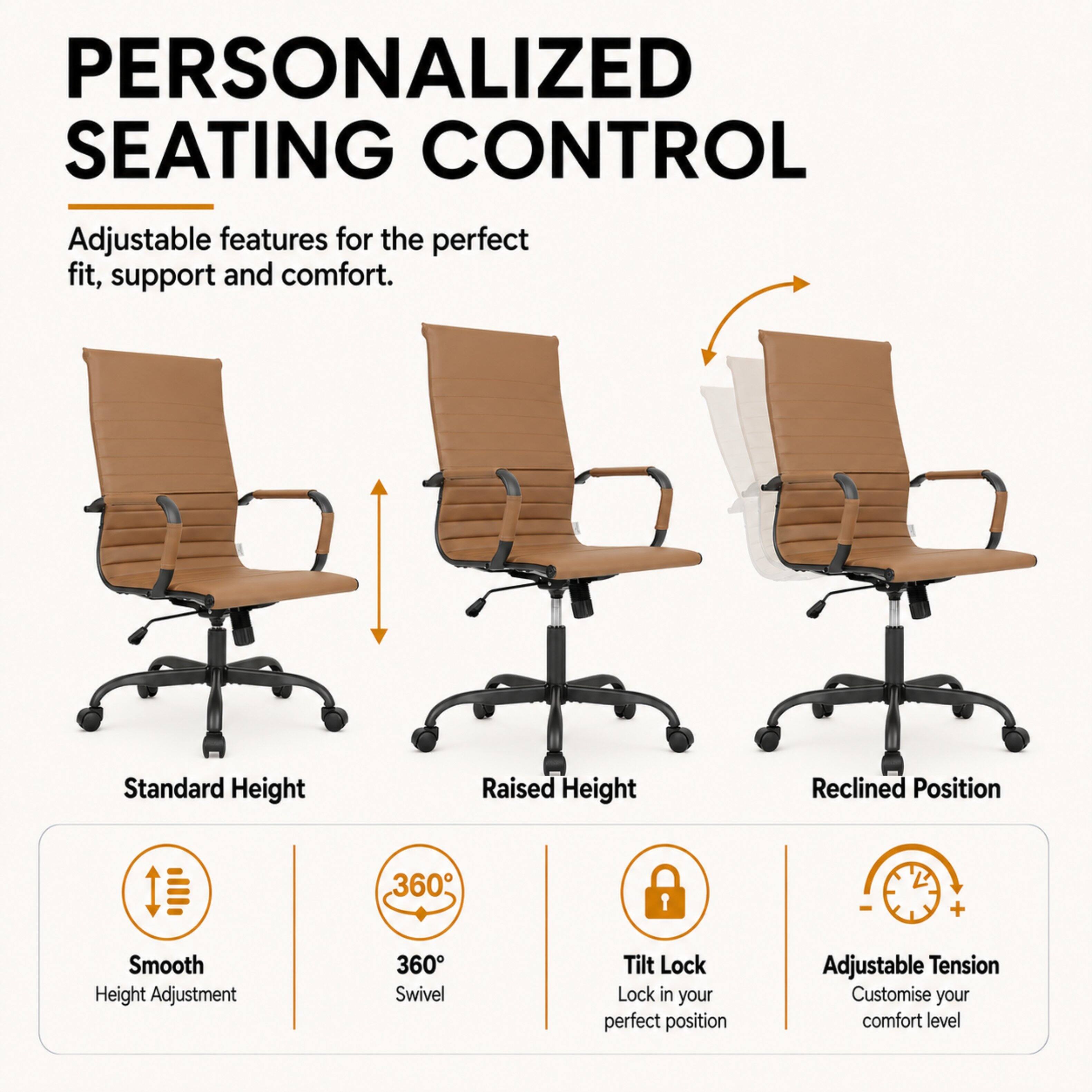 PERSONALIZED SEATING CONTROL  
Adjustable features for the perfect fit, support and comfort.  

Standard Height  
Raised Height  
Reclined Position  

Smooth Height Adjustment  
360° Swivel  
Tilt Lock - Lock in your perfect position  
Adjustable Tension - Customise your comfort level