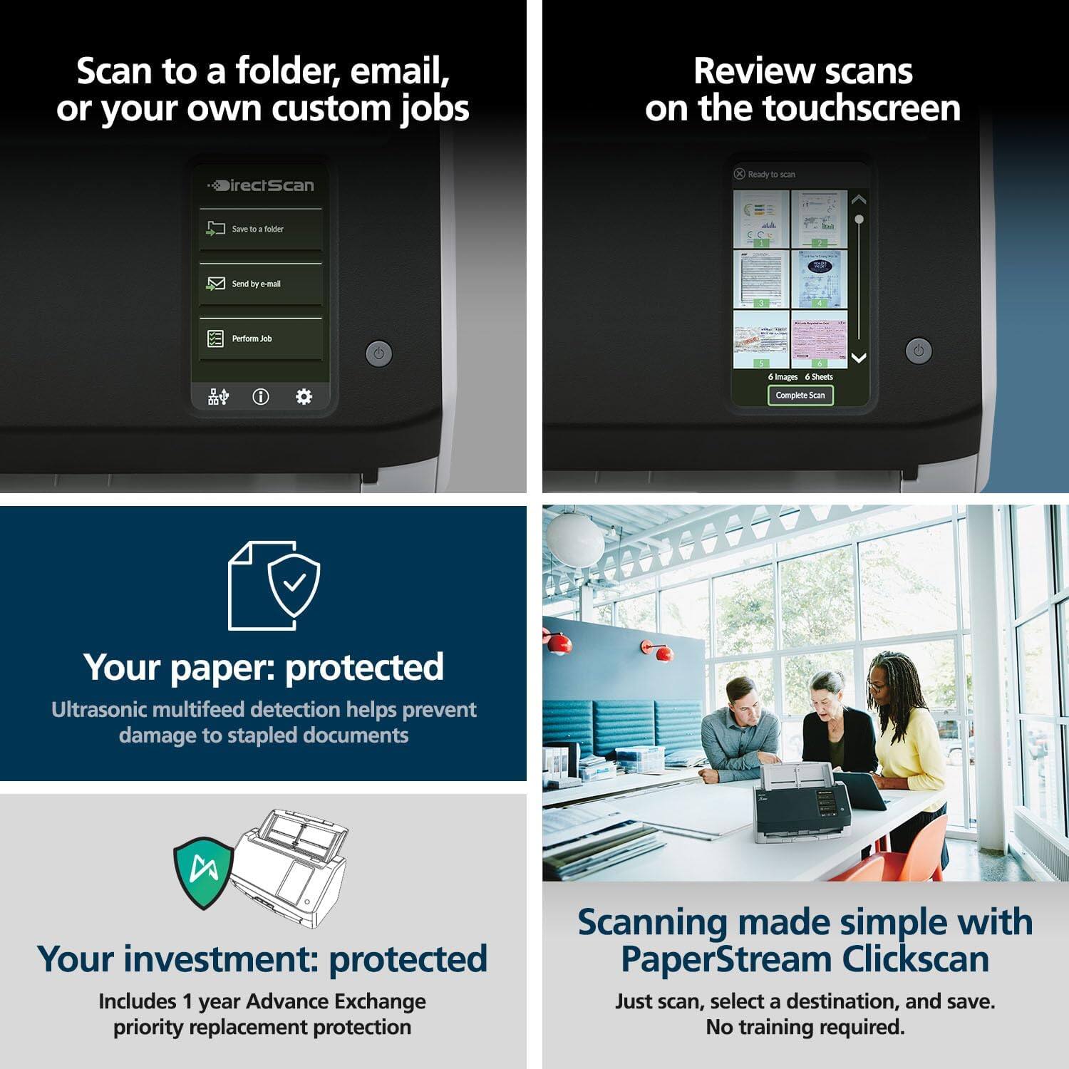 Scan to a folder, email, or your own custom jobs

Review scans on the touchscreen

Your paper: protected
Ultrasonic multifeed detection helps prevent damage to stapled documents

Your investment: protected
Includes 1 year Advance Exchange priority replacement protection

Scanning made simple with PaperStream Clickscan
Just scan, select a destination, and save. No training required.