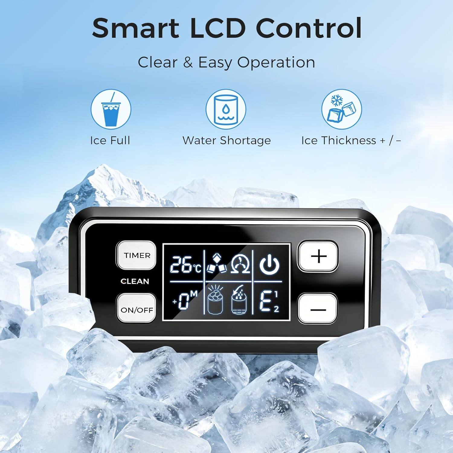 Smart LCD Control  
Clear & Easy Operation  
Ice Full  
Water Shortage  
Ice Thickness + / -  
TIMER  
CLEAN  
ON/OFF  
26°C  
+  
-  
0'  
E1  
E2