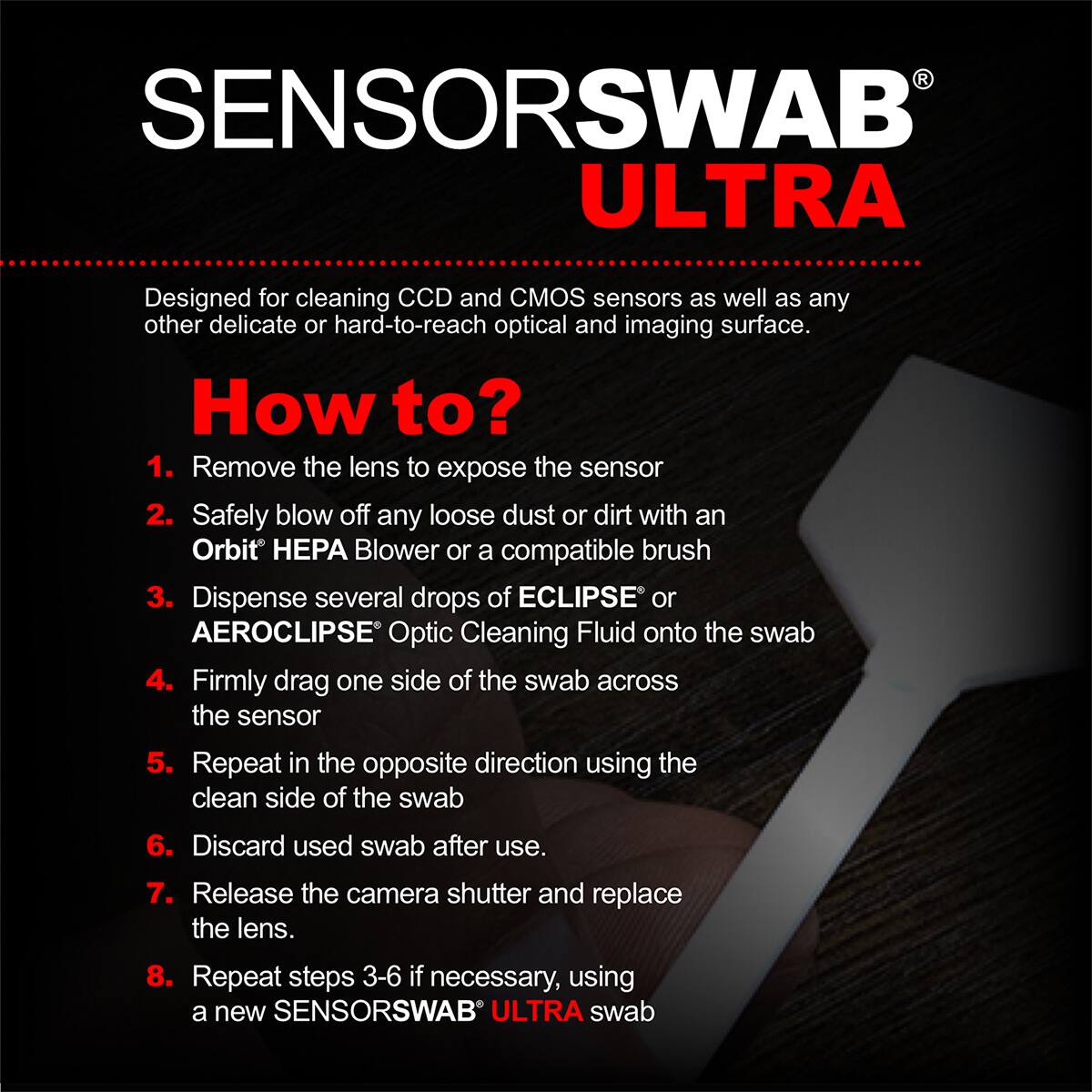 SENSORSWAB ULTRA

Designed for cleaning CCD and CMOS sensors as well as any other delicate or hard-to-reach optical and imaging surface.

How to?
1. Remove the lens to expose the sensor
2. Safely blow off any loose dust or dirt with an Orbit HEPA Blower or a compatible brush
3. Dispense several drops of ECLIPSE or AEROCLIPSE Optic Cleaning Fluid onto the swab
4. Firmly drag one side of the swab across the sensor
5. Repeat in the opposite direction using the clean side of the swab
6. Discard used swab after use.
7. Release the camera shutter and replace the lens.
8. Repeat steps 3-6 if necessary, using a new SENSORSWAB ULTRA swab