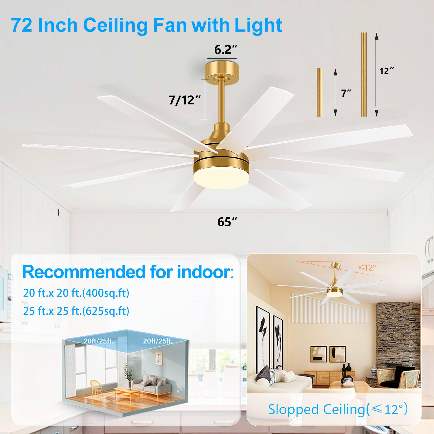 72 Inch Ceiling Fan with Light  
6.2"  
7/12"  
65"  
12"  
7"  

Recommended for indoor:  
20 ft. x 20 ft. (400 sq.ft)  
25 ft. x 25 ft. (625 sq.ft)  

Slopped Ceiling (≤ 12°)