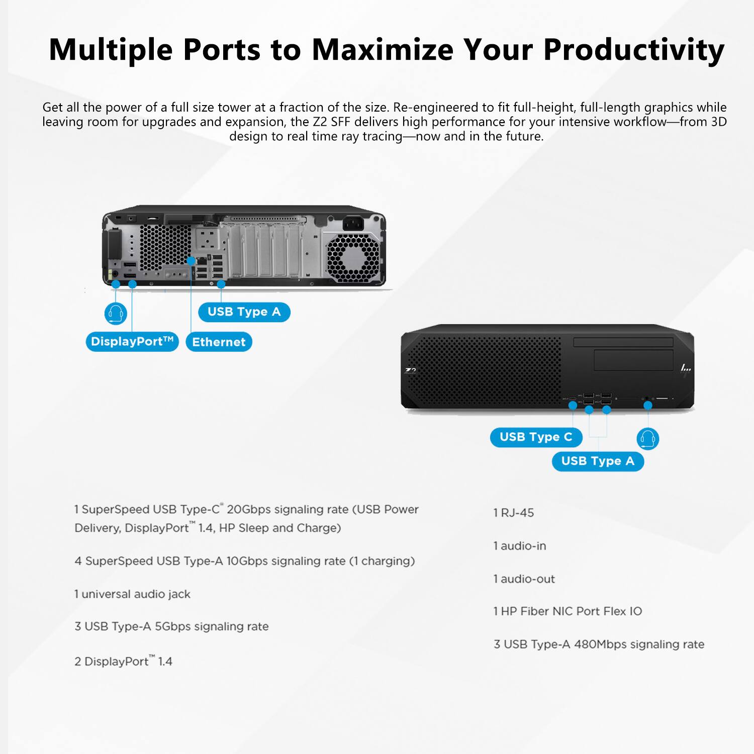 Multiple Ports to Maximize Your Productivity

Get all the power of a full-size tower at a fraction of the size. Re-engineered to fit full-height, full-length graphics while leaving room for upgrades and expansion, the Z2 SFF delivers high performance for your intensive workflow—from 3D design to real-time ray tracing—now and in the future.

- USB Type A
- DisplayPort™
- Ethernet
- USB Type C
- USB Type A

1 SuperSpeed USB Type-C 20Gbps signaling rate (USB Power Delivery, DisplayPort™ 1.4, HP Sleep and Charge)
4 SuperSpeed USB Type-A 10Gbps signaling rate (1 charging)
1 universal audio jack
3 USB Type-A 5Gbps signaling rate
2 DisplayPort™ 1.4
1 RJ-45
1 audio-in
1 audio-out
1 HP Fiber NIC Port Flex IO
3 USB Type-A 480Mbps signaling rate