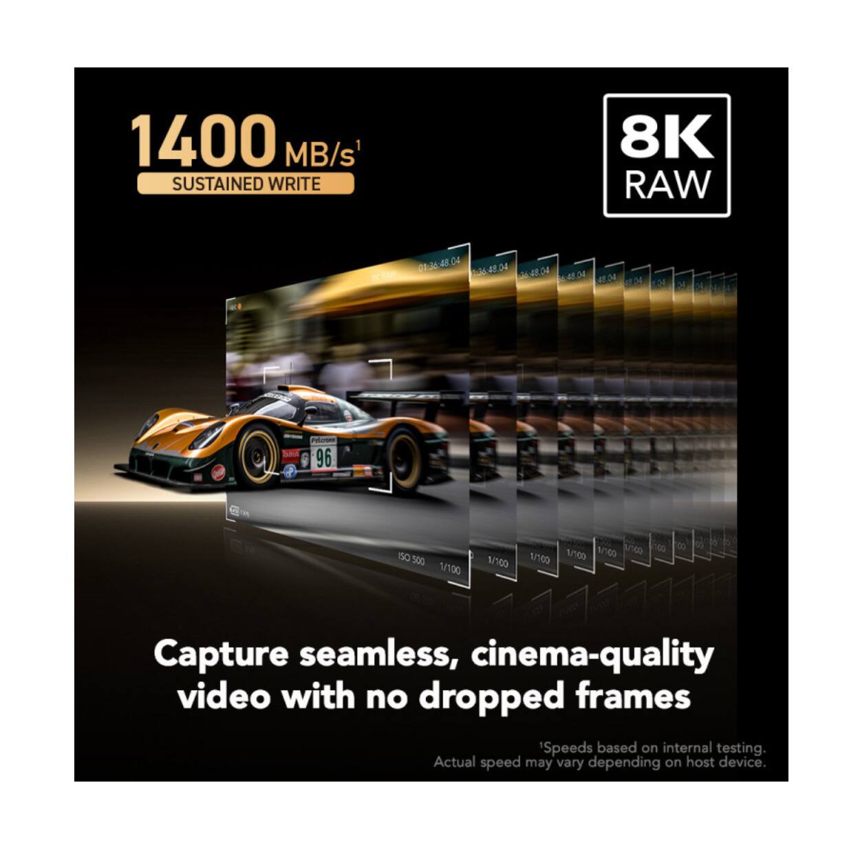1400 MB/s SUSTAINED WRITE 8K RAW

Capture seamless, cinema-quality video with no dropped frames

Speeds based on internal testing. Actual speed may vary depending on host device.