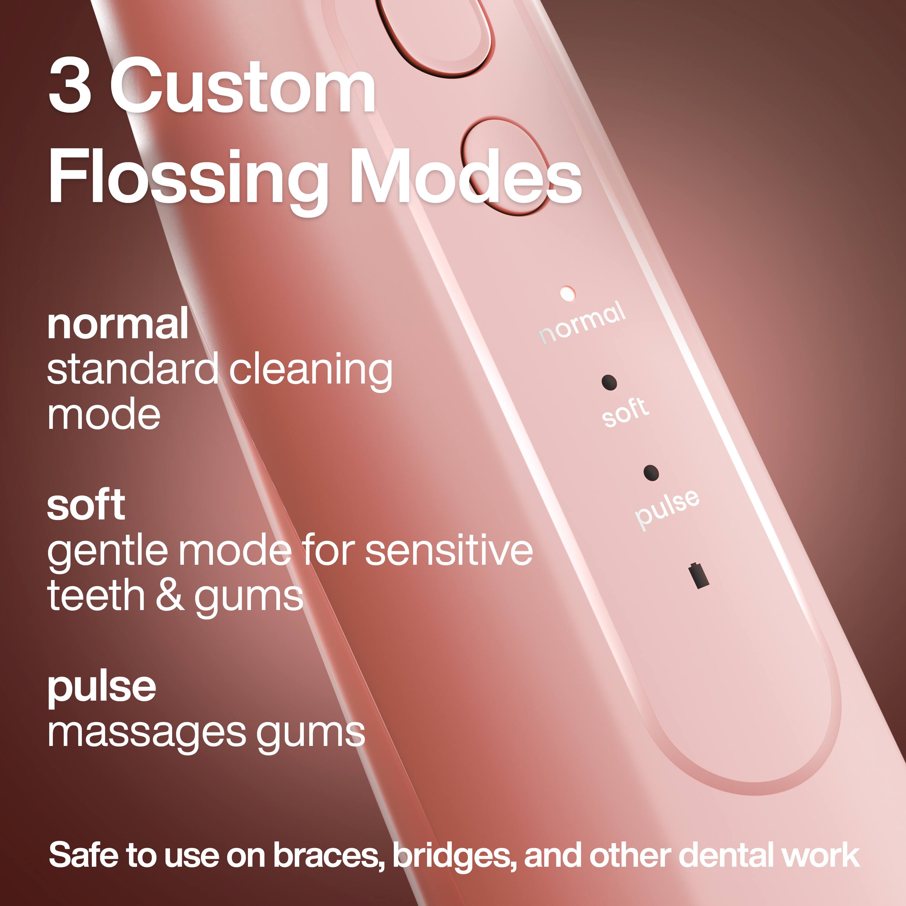 3 Custom Flossing Modes

- normal: standard cleaning mode
- soft: gentle mode for sensitive teeth & gums
- pulse: massages gums

Safe to use on braces, bridges, and other dental work