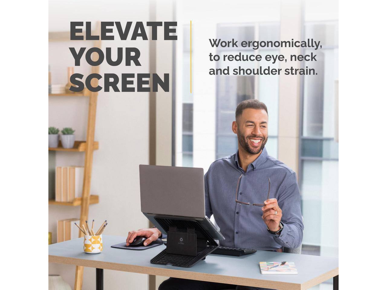ELEVATE YOUR SCREEN

Work ergonomically to reduce eye, neck and shoulder strain.