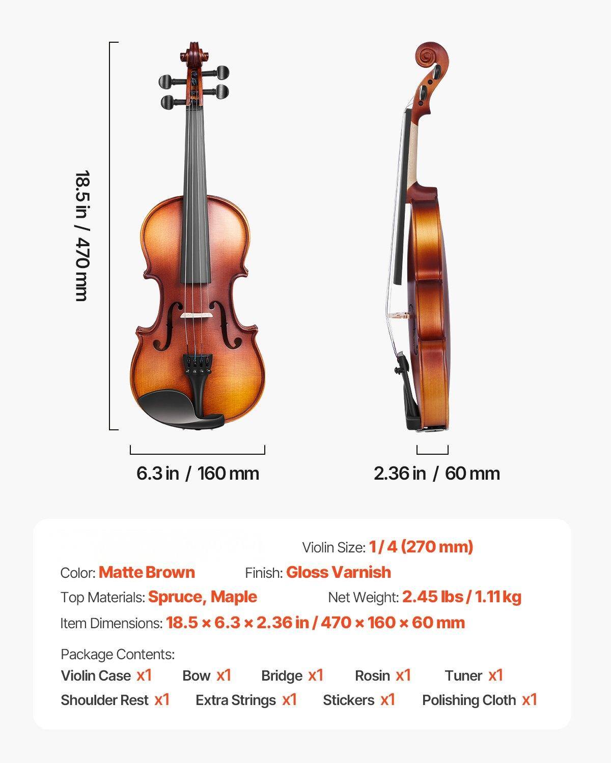 - **Violin Size:** 1/4 (270 mm)
- **Color:** Matte Brown
- **Finish:** Gloss Varnish
- **Top Materials:** Spruce, Maple
- **Net Weight:** 2.45 lbs / 1.11 kg
- **Item Dimensions:** 18.5 x 6.3 x 2.36 in / 470 x 160 x 60 mm
- **Package Contents:**
  - Violin Case x1
  - Bow x1
  - Bridge x1
  - Rosin x1
  - Tuner x1
  - Shoulder Rest x1
  - Extra Strings x1
  - Stickers x1
  - Polishing Cloth x1