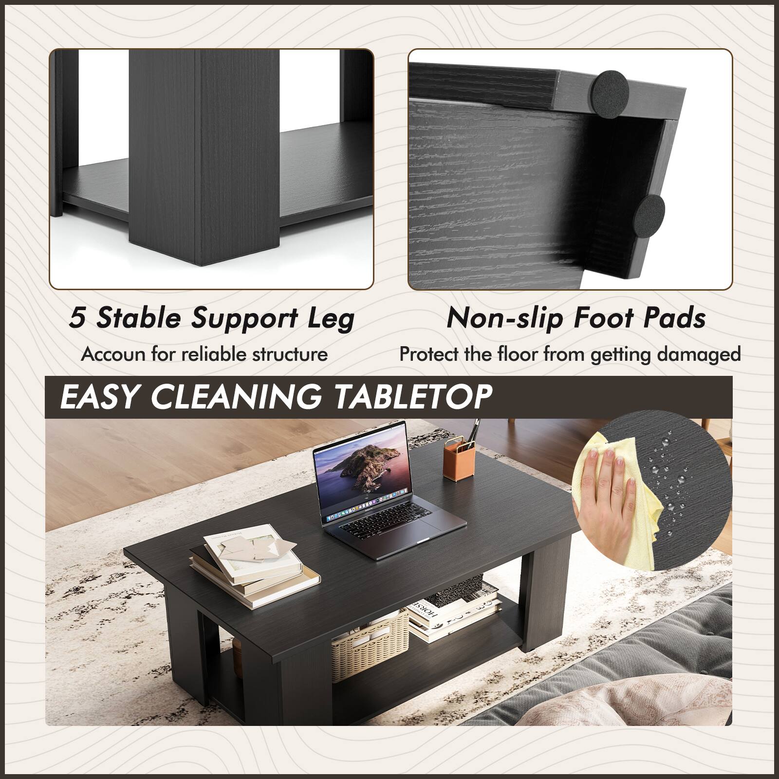 5 Stable Support Leg
Non-slip Foot Pads
Accoun for reliable structure
Protect the floor from getting damaged
EASY CLEANING TABLETOP