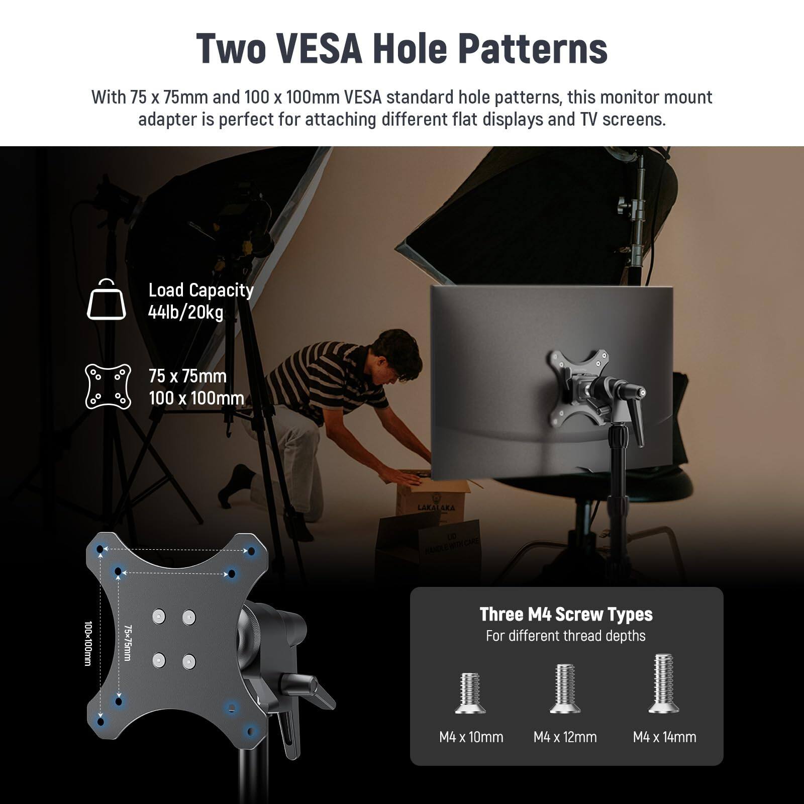 Two VESA Hole Patterns

With 75 x 75mm and 100 x 100mm VESA standard hole patterns, this monitor mount adapter is perfect for attaching different flat displays and TV screens.

Load Capacity
44lb/20kg

75 x 75mm
100 x 100mm

Three M4 Screw Types
For different thread depths
M4 x 10mm
M4 x 12mm
M4 x 14mm