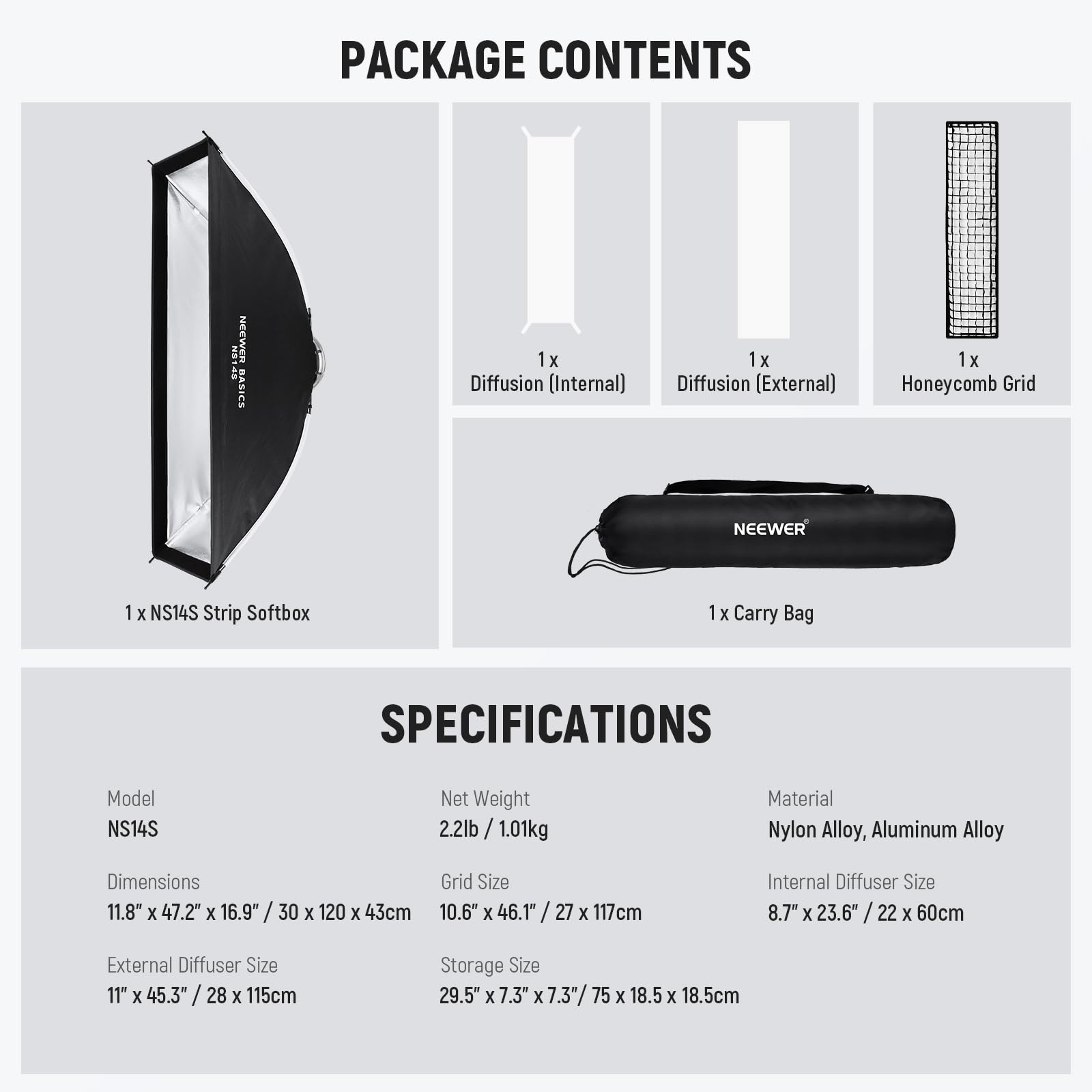 PACKAGE CONTENTS  
- 1x Diffusion (Internal)  
- 1x Diffusion (External)  
- 1x Honeycomb Grid  
- 1 x NS14S Strip Softbox  
- 1x Carry Bag  

SPECIFICATIONS  
- Model: NS14S  
- Net Weight: 2.2lb / 1.01kg  
- Material: Nylon Alloy, Aluminum Alloy  
- Dimensions: 11.8" x 47.2" x 16.9" / 30 x 120 x 43cm  
- Grid Size: 10.6" x 46.1" / 27 x 117cm  
- Internal Diffuser Size: 8.7" x 23.6" / 22 x 60cm  
- External Diffuser Size: 11" x 45.3" / 28 x 115cm  
- Storage Size: 29.5" x 7.3" x 7.3" / 75 x 18.5 x 18.5cm