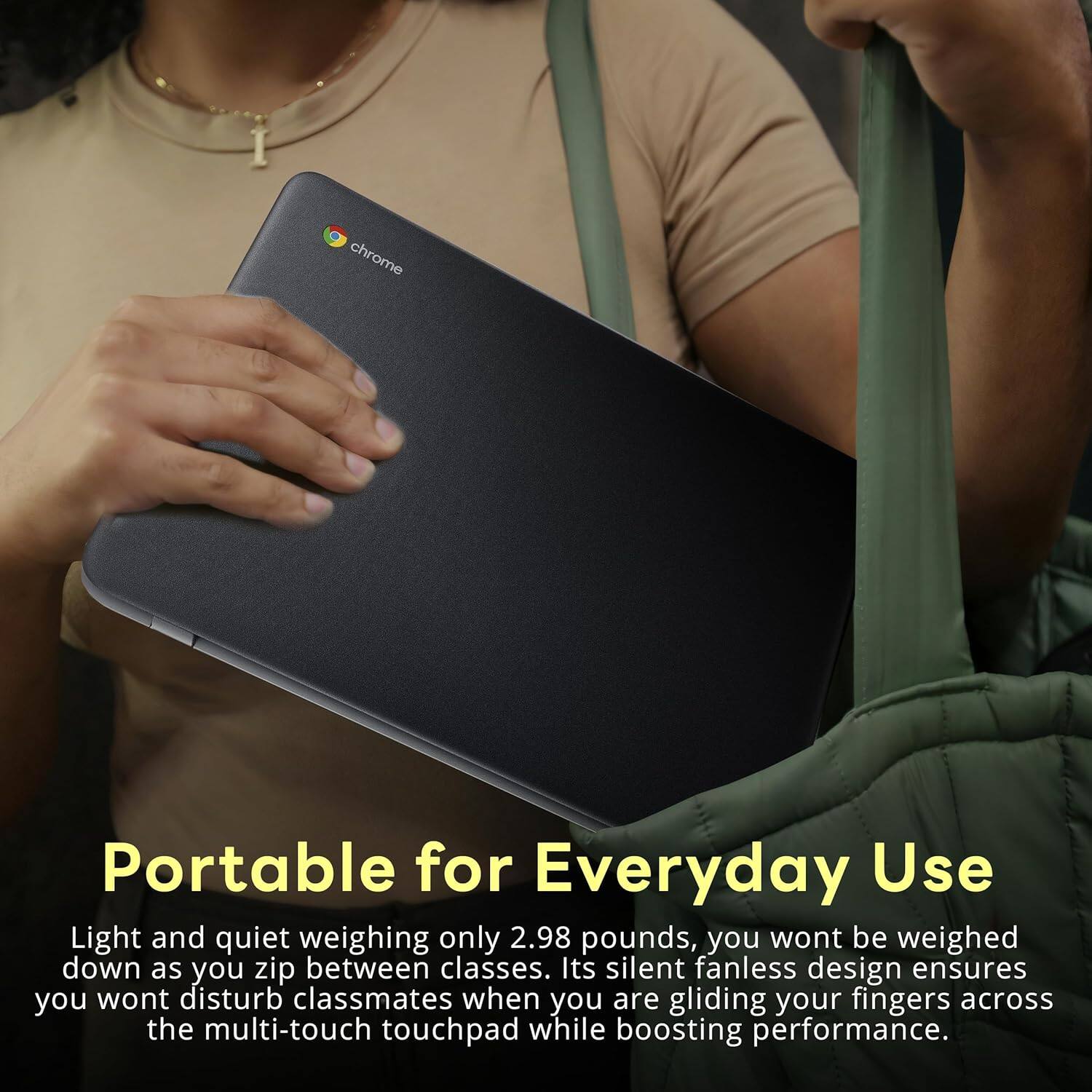 chrome Portable for Everyday Use Light and quiet weighing only 2.98 pounds, you wont be weighed down as you zip between classes. Its silent fanless design ensures you wont disturb classmates when you are gliding your fingers across the multi-touch touchpad while boosting performance.