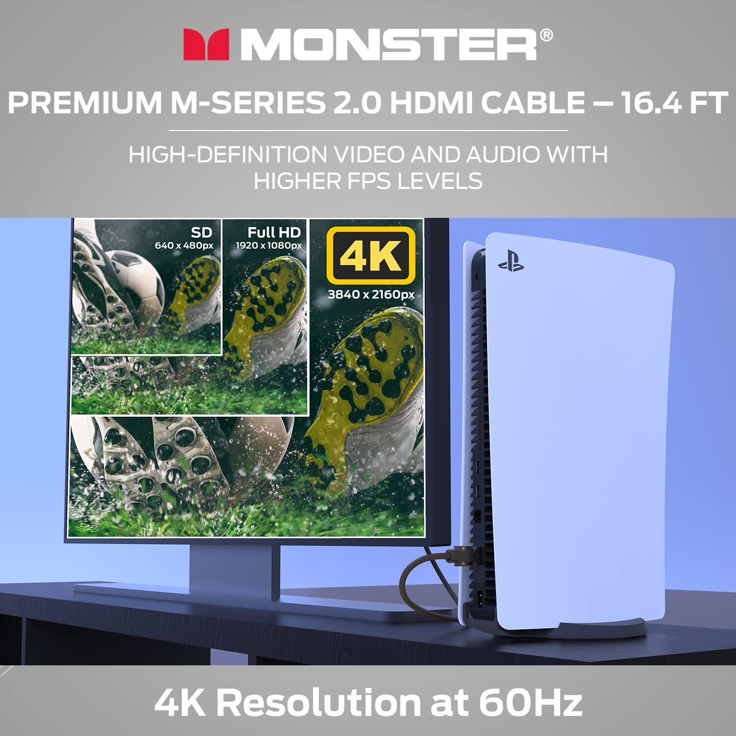 MONSTER PREMIUM M-SERIES 2.0 HDMI CABLE - 16.4 FT  
HIGH-DEFINITION VIDEO AND AUDIO WITH HIGHER FPS LEVELS  

SD 640 x 480px  
Full HD 1920 x 1080px  
4K 3840 x 2160px  

4K Resolution at 60Hz