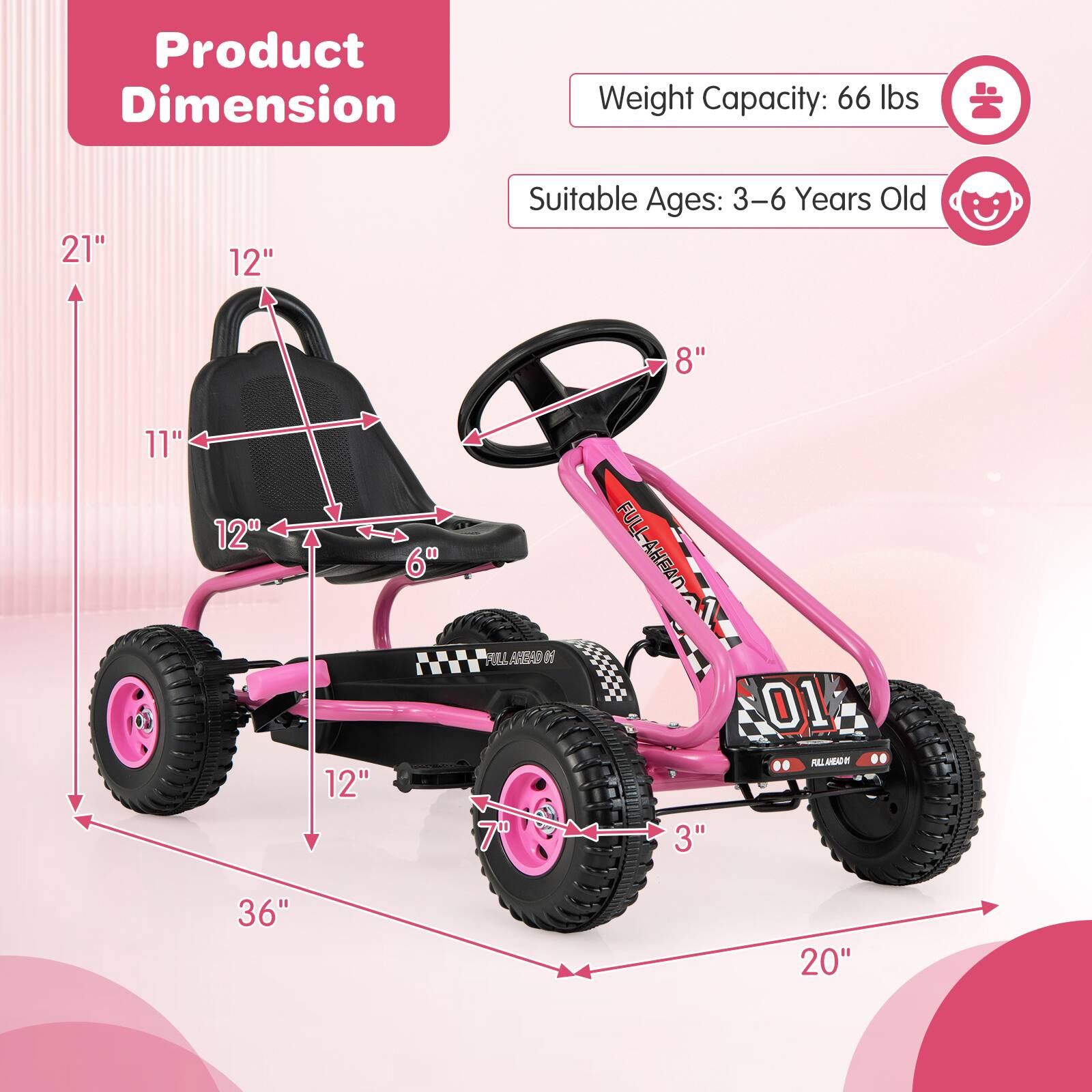 Product Dimension

Weight Capacity: 66 lbs

Suitable Ages: 3-6 Years Old

Dimensions:
- Length: 36"
- Width: 20"
- Height: 21"
- Seat Height: 12"
- Seat Width: 12"
- Seat Depth: 6"
- Wheel Diameter: 12"
- Steering Wheel Diameter: 8"
- Overall Height: 11"
- Overall Width: 20"