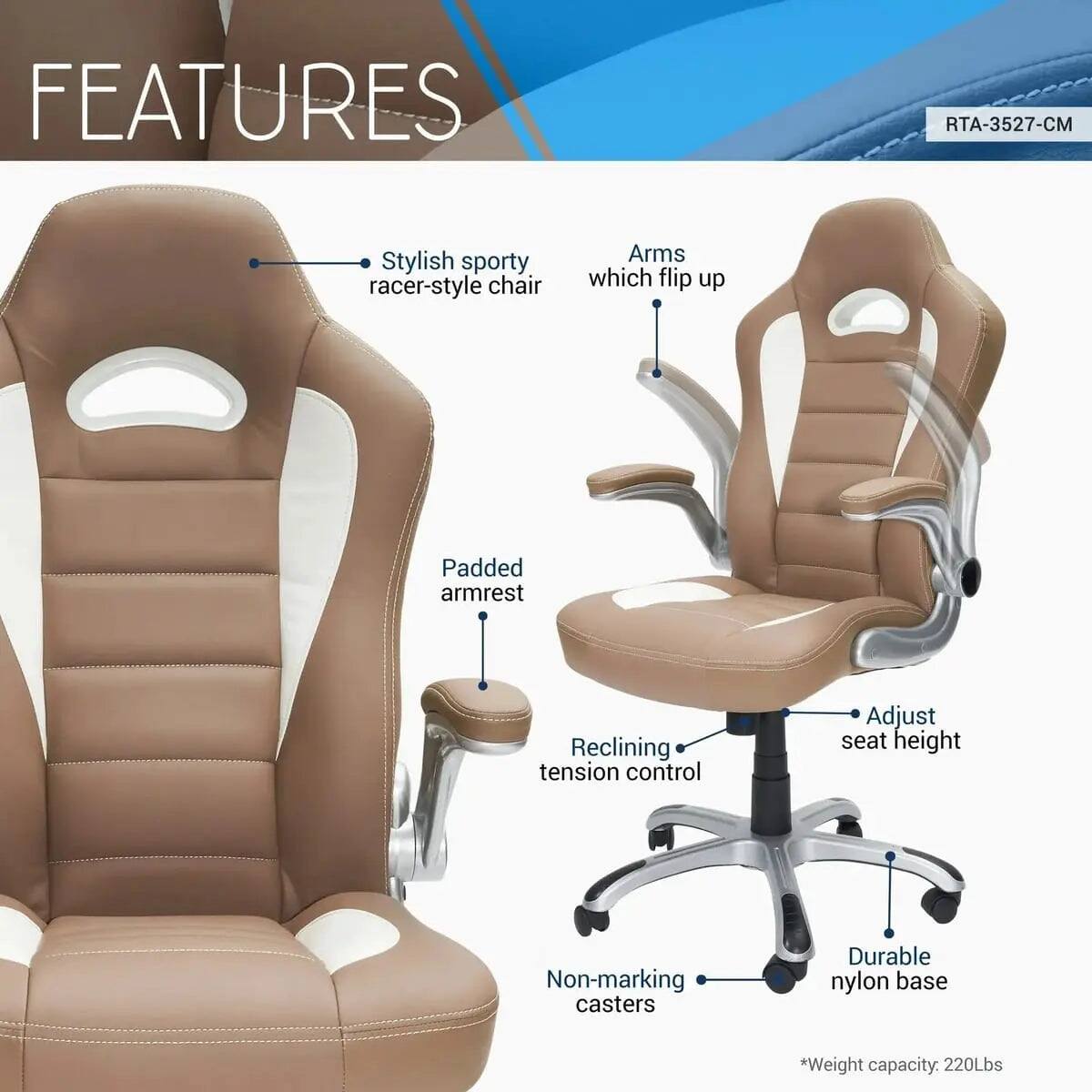 FEATURES  
RTA-3527-CM  
Stylish sporty racer-style chair  
Arms which flip up  
Padded armrest  
Reclining tension control  
Adjust seat height  
Non-marking casters  
Durable nylon base  
*Weight capacity: 220Lbs