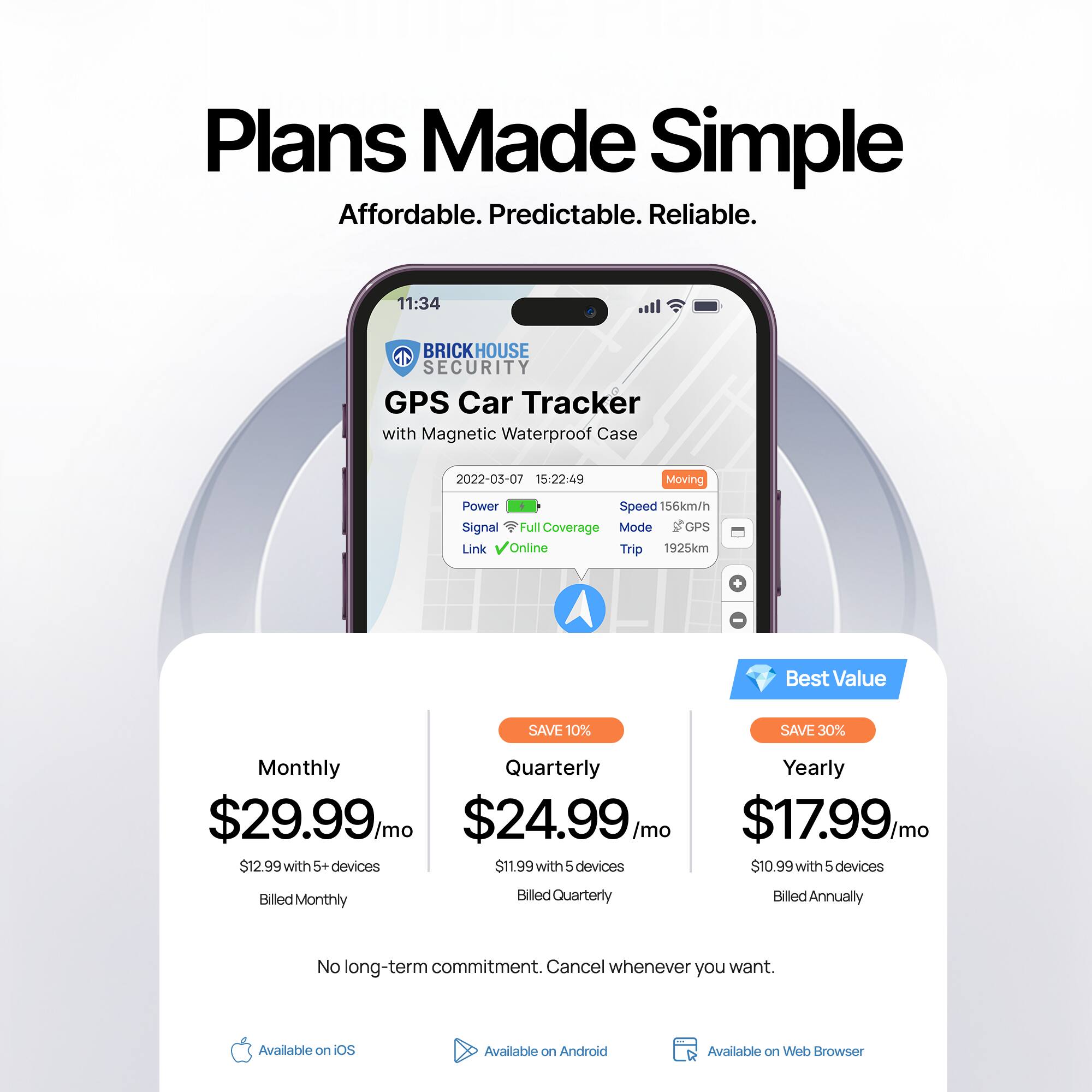 Plans Made Simple  
Affordable. Predictable. Reliable.

BRICKHOUSE SECURITY  
GPS Car Tracker with Magnetic Waterproof Case

2022-03-07 15:22:49  
Moving  
Power  
Signal Full Coverage  
Mode GPS  
Link Online  
Trip 1925km  
Speed 156km/h

Monthly  
$29.99/mo  
$12.99 with 5+ devices  
Billed Monthly

Quarterly  
$24.99/mo  
$11.99 with 5 devices  
Billed Quarterly  
SAVE 10%

Yearly  
$17.99/mo  
$10.99 with 5 devices  
Billed Annually  
SAVE 30%  
Best Value

No long-term commitment. Cancel whenever you want.

Available on iOS  
Available on Android  
Available on Web Browser