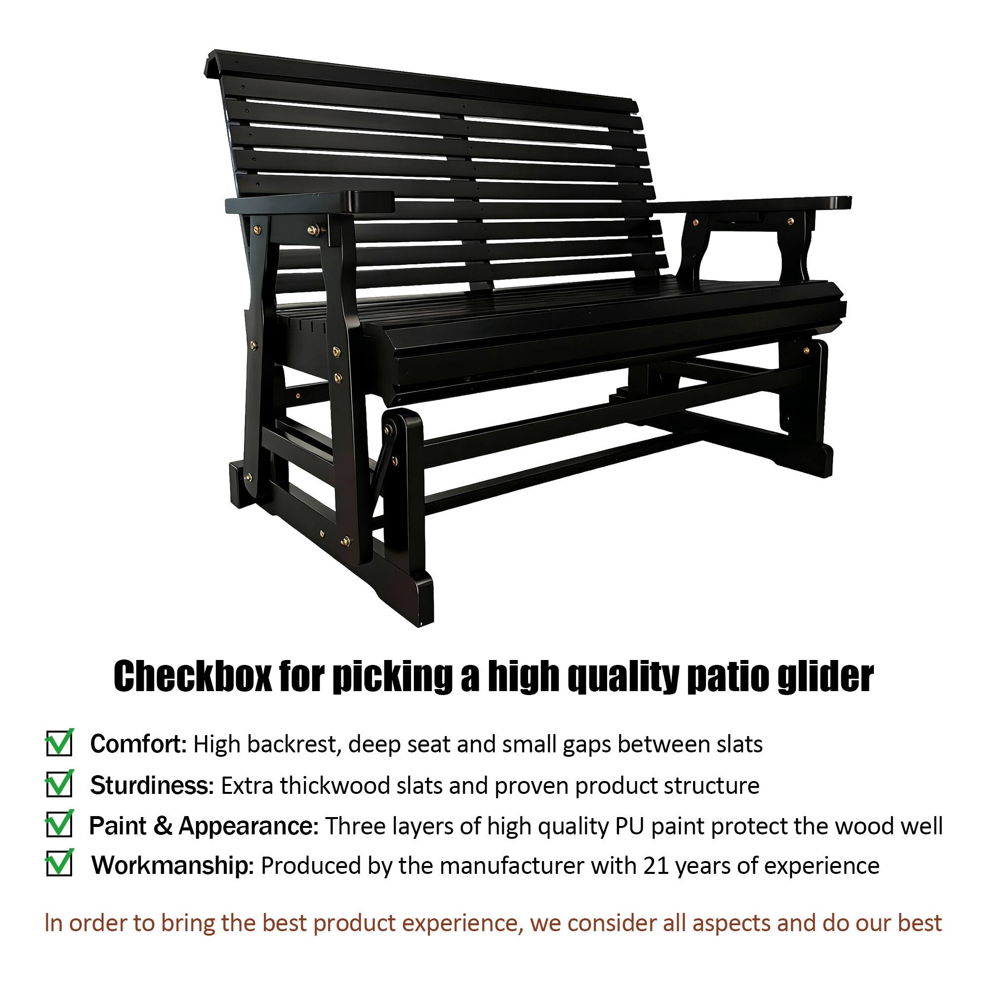Checkbox for picking a high quality patio glider

- Comfort: High backrest, deep seat and small gaps between slats
- Sturdiness: Extra thick wood slats and proven product structure
- Paint & Appearance: Three layers of high quality PU paint protect the wood well
- Workmanship: Produced by the manufacturer with 21 years of experience

In order to bring the best product experience, we consider all aspects and do our best