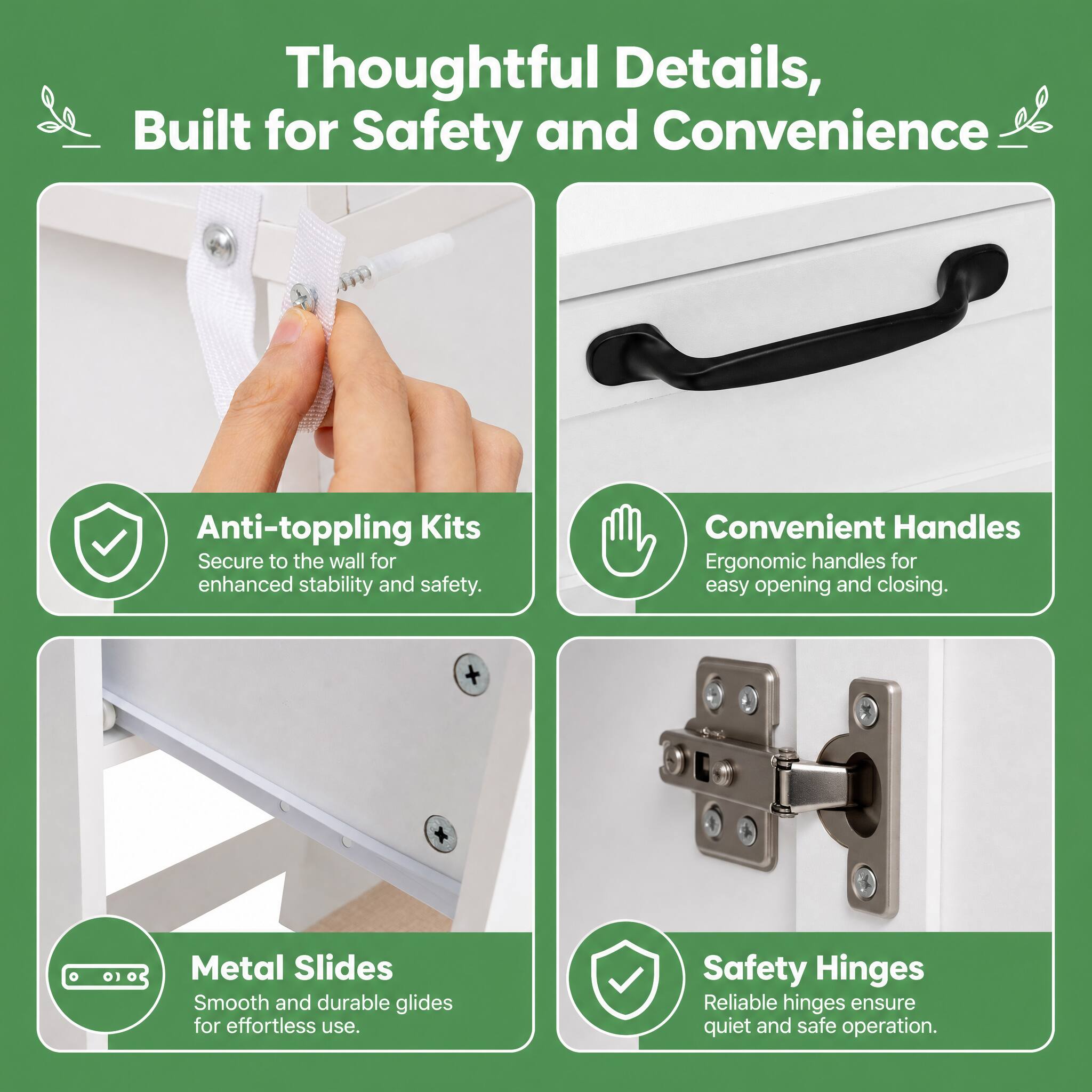 Thoughtful Details, Built for Safety and Convenience

Anti-toppling Kits
Secure to the wall for enhanced stability and safety.

Convenient Handles
Ergonomic handles for easy opening and closing.

Metal Slides
Smooth and durable glides for effortless use.

Safety Hinges
Reliable hinges ensure quiet and safe operation.