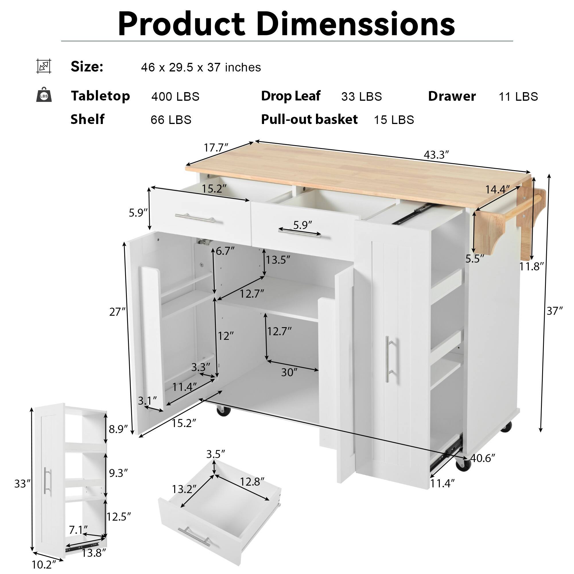 Product Dimensions

Size: 46 x 29.5 x 37 inches

Tabletop: 400 LBS  
Shelf: 66 LBS  
Drop Leaf: 33 LBS  
Drawer: 11 LBS  
Pull-out basket: 15 LBS  

- 17.7"  
- 43.3"  
- 15.2"  
- 5.9"  
- 5.9"  
- 6.7"  
- 13.5"  
- 5.5"  
- 11.8"  
- 27"  
- 12.7"  
- 37"  
- 12"  
- 12.7"  
- 3.1"  
- 3.3"  
- 11.4"  
- 30"  
- 8.9"  
- 15.2"  
- 33"  
- 9.3"  
- 3.5"  
- 13.2"  
- 12.8"  
- 11.4"  
-