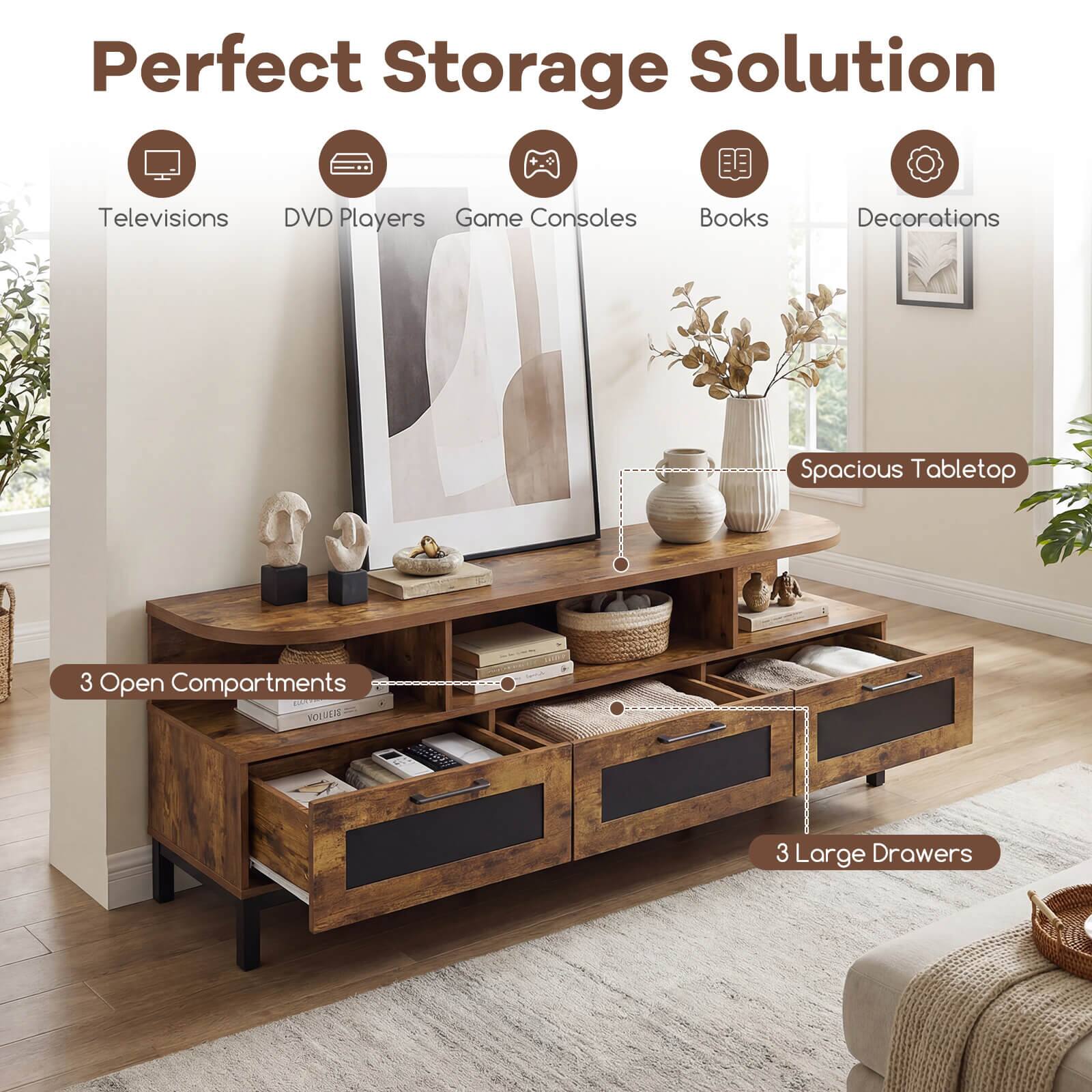 Perfect Storage Solution  
Televisions DVD Players Game Consoles Books Decorations  
Spacious Tabletop  
3 Open Compartments  
3 Large Drawers