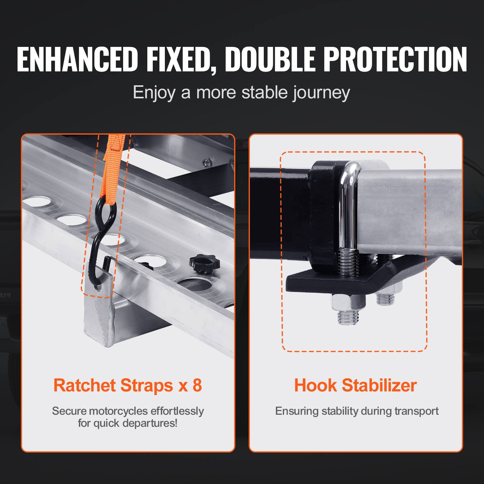 ENHANCED FIXED, DOUBLE PROTECTION  
Enjoy a more stable journey

Ratchet Straps x 8  
Secure motorcycles effortlessly for quick departures!

Hook Stabilizer  
Ensuring stability during transport
