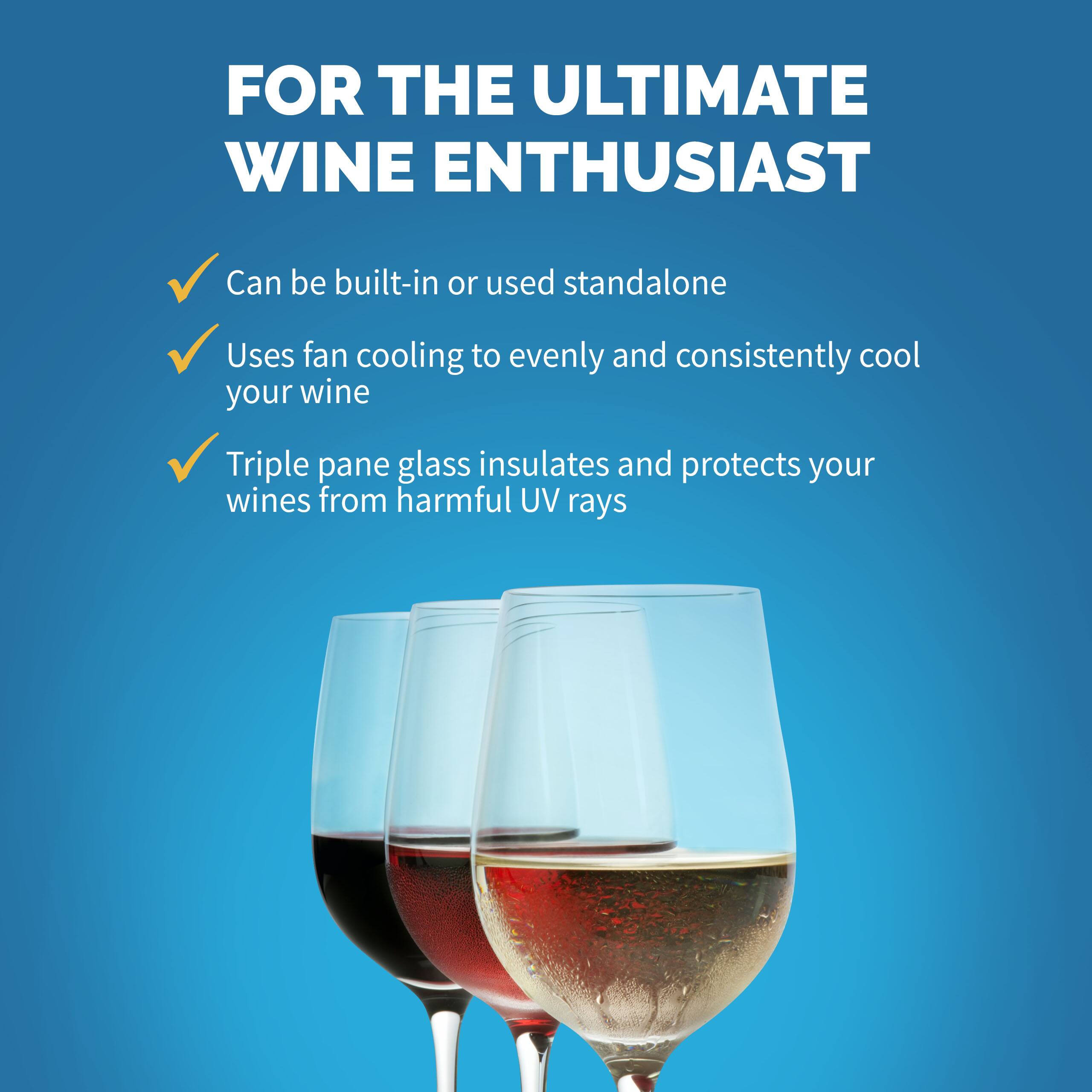 FOR THE ULTIMATE WINE ENTHUSIAST:

* Can be built-in or used standalone
* Uses fan cooling to evenly and consistently cool your wine
* Triple pane glass insulates and protects your wines from harmful UV rays