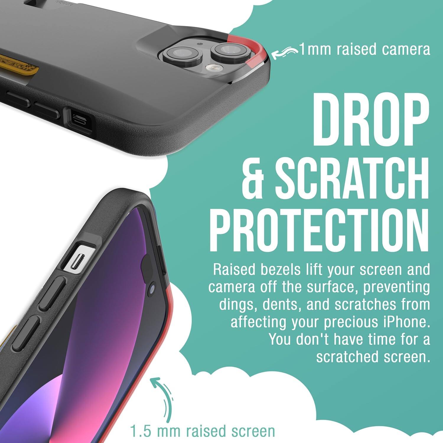 1 mm raised camera  
DROP & SCRATCH PROTECTION  
Raised bezels lift your screen and camera off the surface, preventing dings, dents, and scratches from affecting your precious iPhone. You don't have time for a scratched screen.  
1.5 mm raised screen