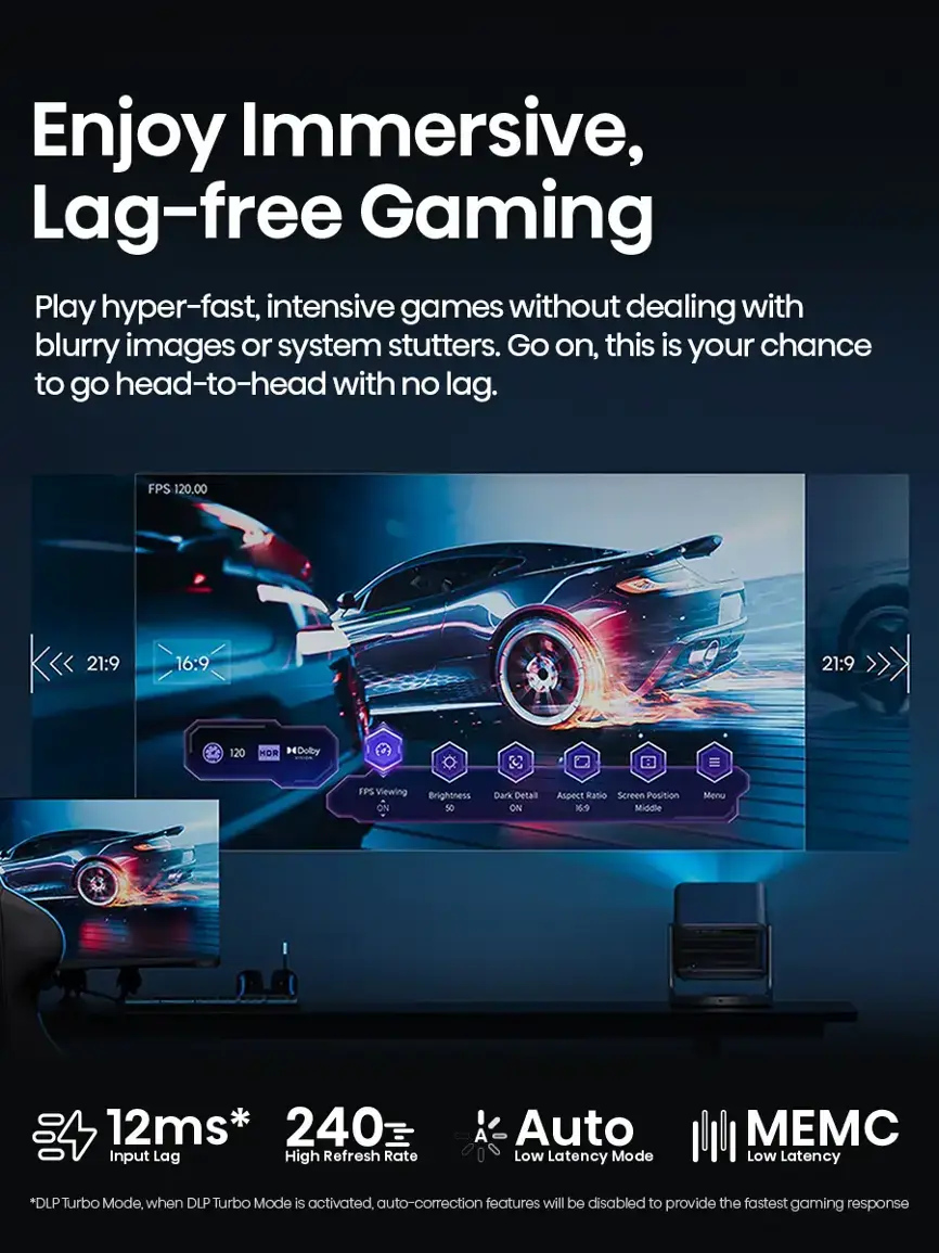 Enjoy Immersive, Lag-free Gaming: Play hyper-fast, intensive games without dealing with blurry images or system stutters. Go on, this is your chance to go head-to-head with no lag. FPS 120.00 21:9 16:9 21:9 120 HOR Dolby FPS Viewing Brightness ON Dark Detaill ON spect Ratio Screen Position 16 Middlie Menu 12ms* 240 Input Lag High Refresh Rate A Auto Low Latency Mode EM Low Latency *DLP Turbo Mode, when DLP Turbo Mode is activated, auto-correction features will be disabled to provide the fastest gaming response.
