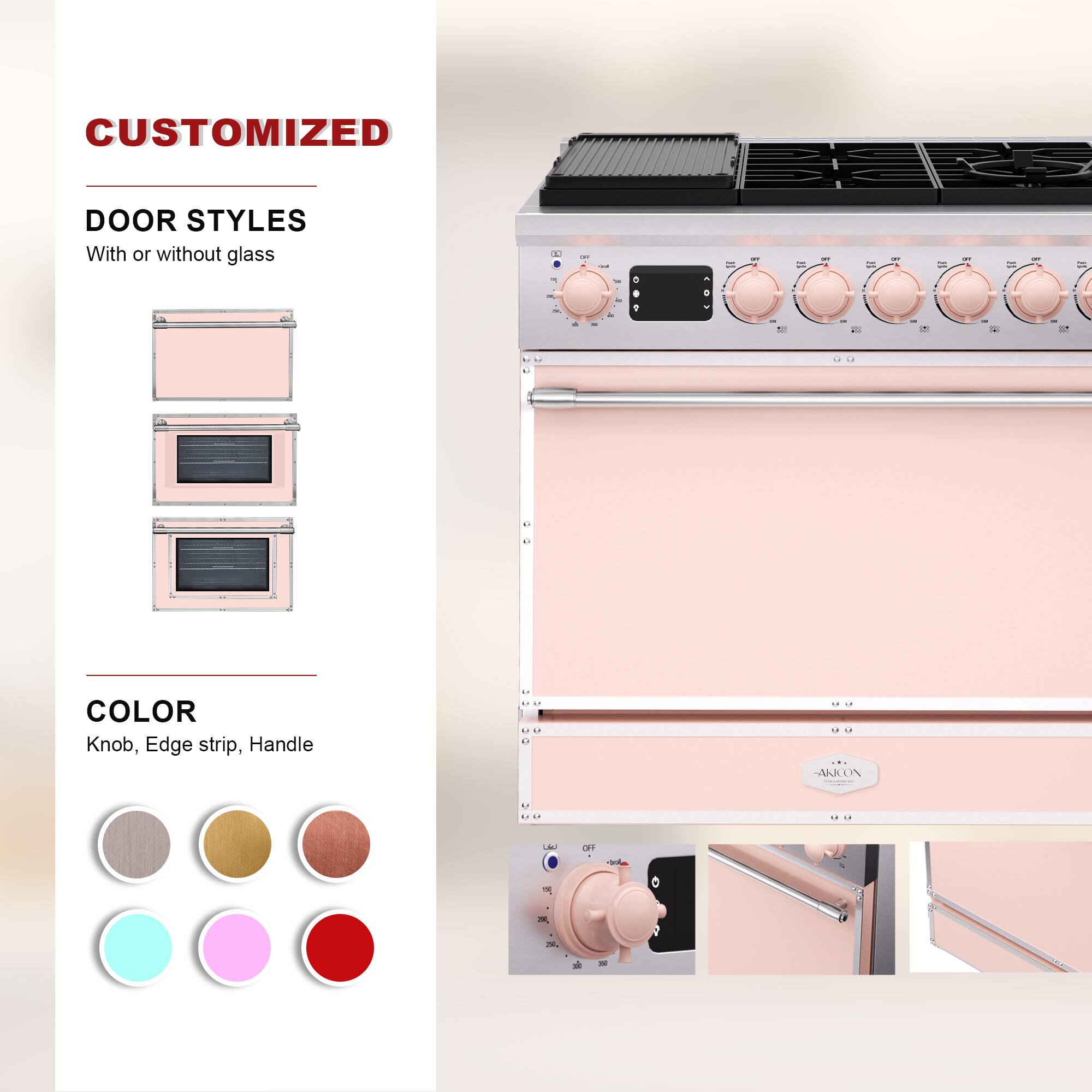 CUSTOMIZED  
DOOR STYLES  
With or without glass  

COLOR  
Knob, Edge strip, Handle