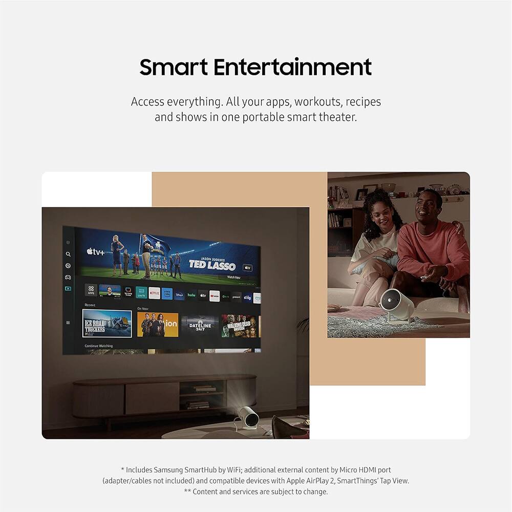 Smart Entertainment  
Access everything. All your apps, workouts, recipes and shows in one portable smart theater.  

tv+  
TED LASSO  
halo  
DATELINE  

Includes Samsung SmartHub by WiFi; additional external content by Micro HDMI port (adapter/cables not included) and compatible devices with Apple AirPlay 2, SmartThings Tap View.  

** Content and services are subject to change.
