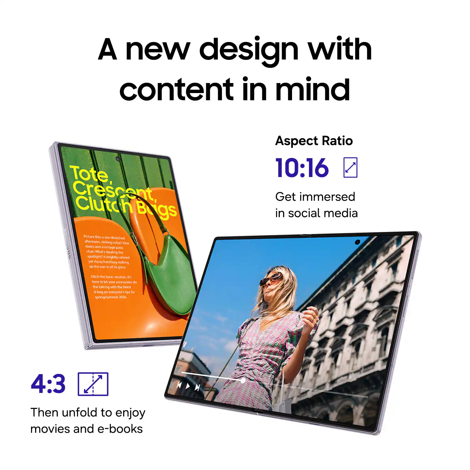 A new design with content in mind

Tote Crescent, Clutch Bags

Aspect Ratio 10:16

Get immersed in social media

4:3

Then unfold to enjoy movies and e-books